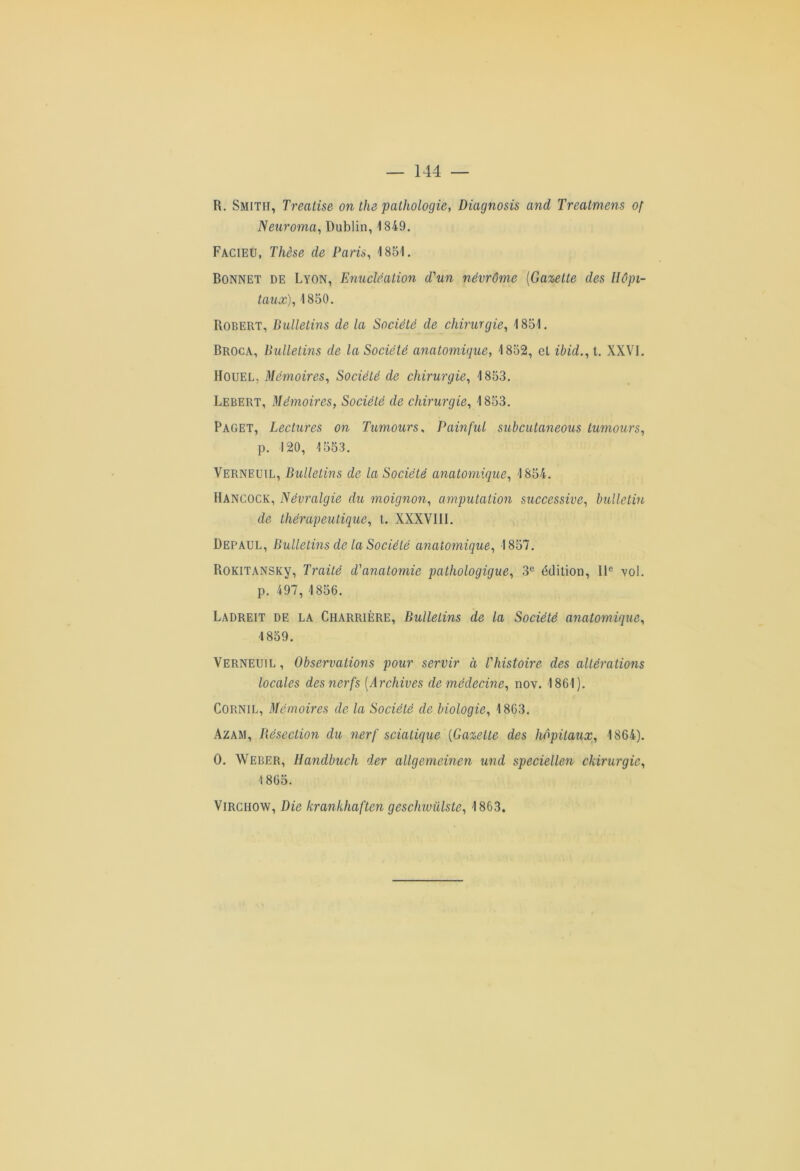 R. Smith, Treatise on the pathologie, Diagnosis and Treatmens of Neuroma, Dublin, 1349. Facieü, Thèse de Paris, 4 851. Bonnet de Lyon, Enucléation d'un névrôme (Gazette des Hôpi- taux), 1850. Robert, Bulletins de la Société de chirurgie, 1851. Broca, Bulletins de la Société anatomique, 1852, el ibid., t. XXVI. IIouel, Mémoires, Société de chirurgie, 4 853. Lebert, Mémoires, Société de chirurgie, 1853. Paget, Lectures on Tumours, Pain fui subcutaneous tumours, p. 120, 4553. Verneuil, Bulletins de la Société anatomique, 4 854. Hancock, Névralgie du moignon, amputation successive, bulletin de thérapeutique, t. XXXVIII. Depaul, Bulletins de la Société anatomique, 1857. RoKiTANSKy, Traité d'anatomie pathologique, 3e édition, IIe vol. p. 497, 1856. Ladreit de la Charrière, Bulletins de la Société anatomique, 4 859. Verneuil , Observations pour servir a l'histoire des altérations locales des nerfs (Archives de médecine, nov. 1861). Cornil, Mémoires de la Société de biologie, 1863. Azam, Bésection du nerf sciatique {Gazette des hôpitaux, 1864). 0. Weber, Handbuch der allgemeinen und speciellen chirurgie, 1865. Virchow, Die krankhaften geschiviilste, 1863.