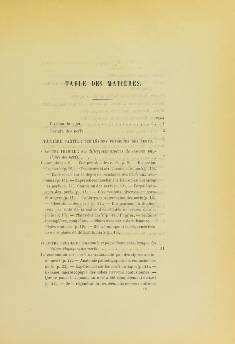 TABLE DES MATIÈRES. Pages. Division du sujet 1 Texture des nerfs 3 PREMIÈRE PARTIE : des lésions physiques des nerfs. . 7 chapitre premier : des différentes espèces de lésions phy- siques des nerfs 7 Commotion (p. 8). —Compression des nerfs (p. 9 . —Distension des nerfs (p. 10). —Déchirure et arrachement des nerfs(p. 10). — Expérience sur le degré de résistance des nerfs aux trac- tions (p. 11 ). — Expériences touchant le lieu où se déchirent les nerfs (p. 11). Contusion des nerfs (p. 13). —Corps étran- gers des nerfs (p. 13 . — Observations diverses de corps étrangers (p. 14). — Brûlures et cautérisation des nerfs (p. 16). — Ulcérations des nerfs (p. 17). — Des pansements doulou- reux par suite de la saillie d’extrémités nerveuses dans la plaie t p. 17). — Plaies des nerfs (p. 18). Piqûres. — Sections incomplètes, complètes. — Plaies avec perte de substance. • Plaies contuses (p. 19). — Relevé indiquant la fréquence rela- tive des plaies de différents nerfs (p. 19). chapitre deuxième : Anatomie et physiologie pathologique des lésions physiques des nerfs 21 La commotion des nerfs se traduit-elle par des signes anato- miques? (p. 22). — Anatomie pathologique de la contusion des nerfs (p. 22). — Expériences sur les nerfs du lapin (p. 24). — Examen microscopique des tubes nerveux contusionnés. — Que se passe-t-il quand un nerf a été complètement divisé? (p. 26). — De la régénération des éléments nerveux entre les 19