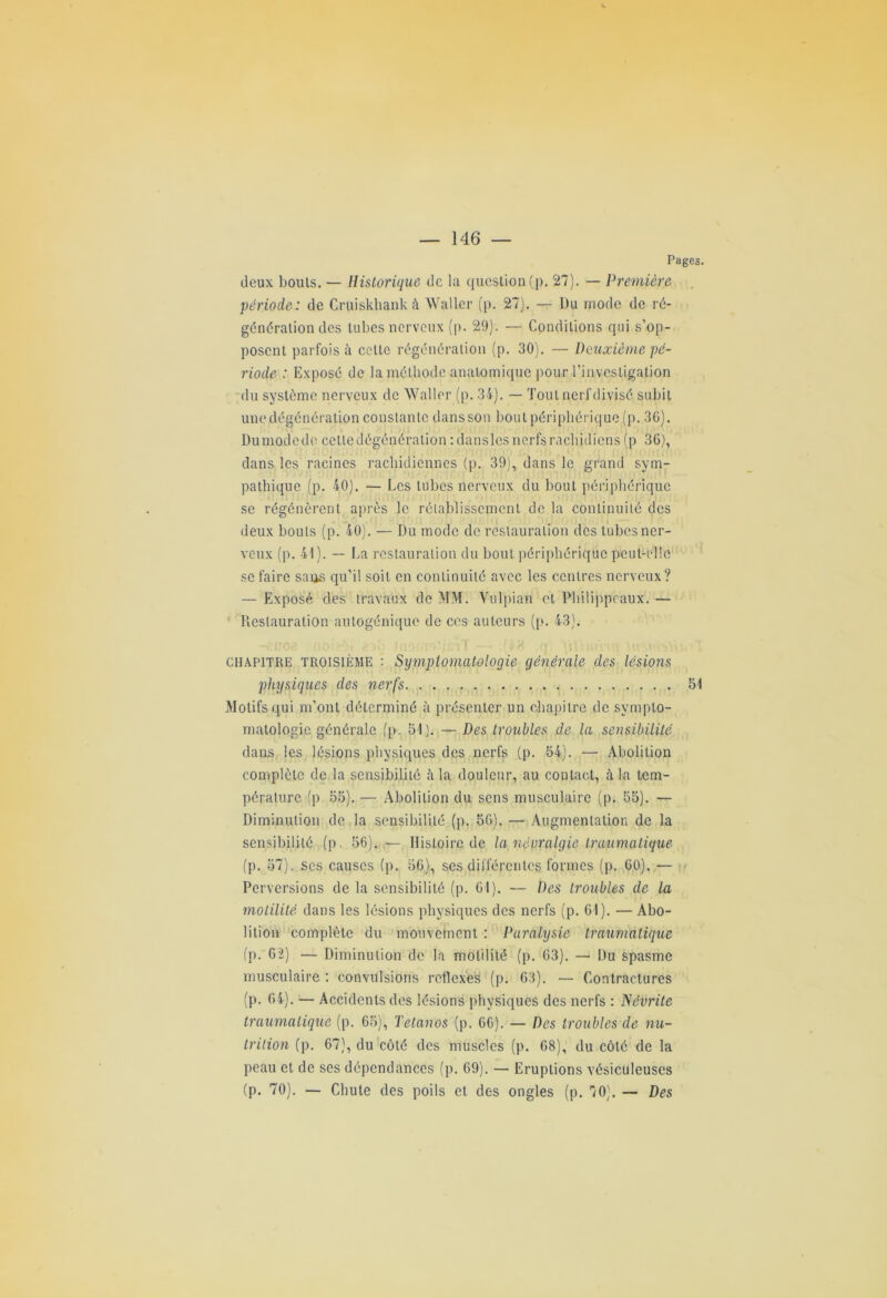 Pages. deux bouts. — Historique de la question (p. 27). — Première période: de Cruiskhank à Waller (p. 27). — Du mode de ré- génération des tubes nerveux (p. 29). — Conditions qui s’op- posent parfois à celte régénération (p. 30). — Deuxième pé- riode : Exposé de la méthode anatomique pour l’investigation du système nerveux de Waller (p. 34). — Tout nerf divisé subit une dégénération constante dans son bout périphérique (p. 36). Dumodede cetledégénération tdansles nerfs rachidiens (p 36), dans les racines rachidiennes (p. 39), dans le grand sym- pathique (p. 40). — Les tubes nerveux du bout périphérique se régénèrent après le rétablissement de la continuité des deux bouts (p. 40). — Du mode de restauration des tubes ner- veux (p. 41). — La restauration du bout périphérique peut-elle se faire sans qu’il soit en continuité avec les centres nerveux? — Exposé des travaux de MM. Vulpian et Philippéaux. — Restauration autogénique de ces auteurs (p. 43). -r.nOfi no hi 8 tao.rmhcaT — ;(*8 q ^iVvmhq \« chapitre troisième : Symptomatologie générale des lésions physiques des nerfs 51 Motifs qui m’ont déterminé à présenter un chapitre de sympto- matologie générale (p. 51). — Des troubles de la sensibilité dans les lésions physiques des nerfs (p. 54). — Abolition complète de la sensibilité <a la douleur, au contact, à la tem- pérature (p 55). — Abolition du sens musculaire (p. 55). — Diminution de la sensibilité (p. 56). — Augmentation de la sensibilité (p. 56). — Histoire de la névralgie traumatique (p. 57). ses causes (p. 56), ses différentes formes (p. 60). — Perversions de la sensibilité (p. 61). — Des troubles de la motilité dans les lésions physiques des nerfs (p. 61). — Abo- lition complète du mouvement : Paralysie trauhiatique (p. 62) — Diminution de la motilité (p. 63). — Du spasme musculaire : convulsions retlexes (p. 63). — Contractures (p. 64). — Accidents des lésions physiques des nerfs : Névrite traumatique (p. 65), Tétanos (p. 66). — Des troubles de nu- trition (p. 67), du côté des muscles (p. 68), du côté de la peau et de ses dépendances (p. 69). — Eruptions vésiculeuses (p. 70). — Chute des poils et des ongles (p. 70). — Des