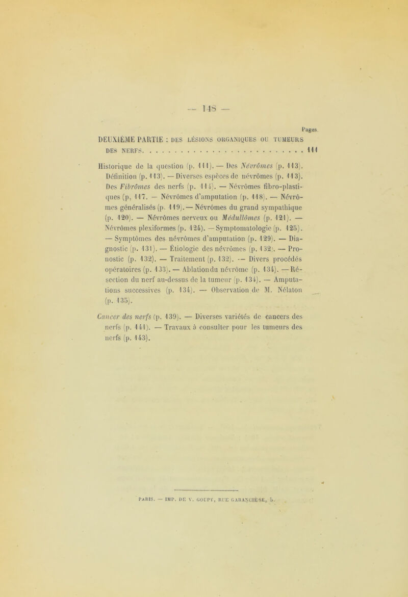 Fages. DEUXIÈME PARTIE : des lésions organiques ou tumeurs DES NERFS Ml Historique de la question (p. Ml). — Des Névrômes (p. M3). Définition (p. 113). — Diverses espèces de névrômes (p. 113). Des Fibrômes des nerfs (p. M i). — Névrômes fibro-plasti- cjues (p, M7. — Névrômes d’amputation (p. M8).— Névrô- mes généralisés (p. M9).— Névrômes du grand sympathique (p. 120). — Névrômes nerveux ou Médullômes (p. 121). — Névrômes plexiformes (p. 124). — Symptomatologie (p. 125). — Symptômes des névrômes d’amputation (p. 129). — Dia- gnostic ([). 131). — Étiologie des névrômes (p. 132,'. — Pro- nostic (p. 132). — Traitement (p. 132). — Divers procédés opératoires (p. 133). — Ablaliondu névrôme (p. 134). —Ré- section du nerf au-dessus de la tumeur (p. 134). — Amputa- tions successives (p. 134). — Observation de M. Nélaton (|). .135). Cancer des nerfs (p. 139). — Diverses variétés de cancers des nerfs (p. 141). — Travaux à consulter pour les tumeurs des nerfs (p. 143). PaIUS. — IMP. DE V. GOl-PV, IU’E GAIiANClÉRE,