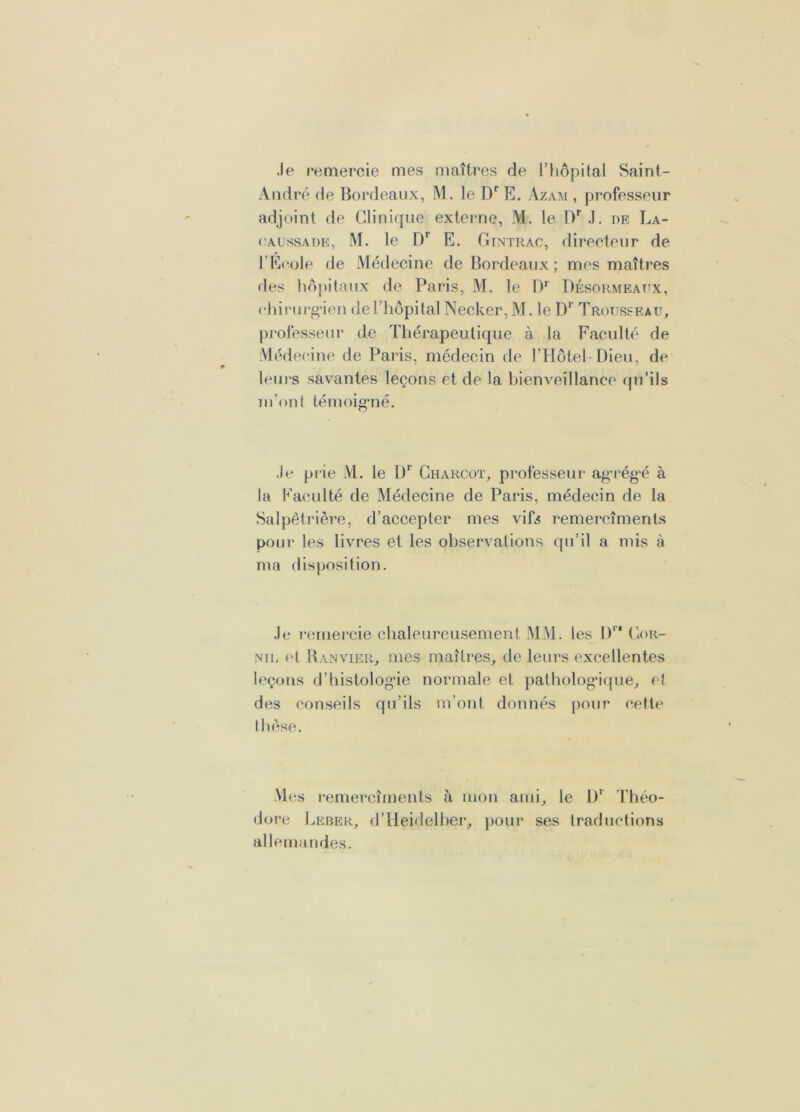 .le remercie mes maîtres de l’hôpUal Saint- André de Bordeaux, M. le E. Azam , professeur adjoint de Clinique externe, M. le D’’ ,1. de La- (’AussADE, M. le D* E. Gintrac, directeur de l’E(M>le de Médecine de Bordeaux ; mes maîtres des hôpitaux de Paris, M. le 1)’’ Désormeaux, rhiiMirg'ien de l’hôpital Necker, M. le D‘' Trousseau, professeur de Thérapeutique à la Faculté de Médecine de Paris, médecin de l’Hôtel-Dieu, de lem's savantes leçons et de la hienveillance qu’ils lu’ont témoig*né. ■le prie M. le Charcot, professeur agT‘ég*é à la Faculté de Médecine de Paris, médecin de la Salpêtrière, d’accepter mes vifs remercîments pour les livres et les observations qu’il a mis à ma disposition. .le l’emercie chaleureusement MM. les 1)'* Cor- NiL et R AN VIER, mes maîtres, de leurs excellentes leçons d’histolog’ie normale et patholog'ifjue, el des conseils qu’ils m’ont donnés pour celte thèse. Mes remercîments à mon ami, le D' Théo- dore Leber, d’Heidelher, pour ses traductions allemandes.