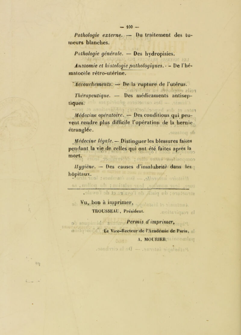 - iOO — Pathologie externe, — Du Iraiteaient des tu- meurs blanches. Pathologie générale, — Des hydropisies. Anatomie et histologiepnlhologigues, • - De Thé- malocèle rétro-utérine. 'Accouchements. — De la rupture de l’utérus. Thérapeutique. — Des médicaments antisep- tiques. . i • r' médecine opératoire. — Des conditious qui peu- vent rendre plus difficile l’opération de la hernie étranglée. JJédecine Distinguer les blessures faites pendant la vie de celles qui ont été faites après la ^ mort. Uggiène. hôpitaux. 1 • ■ • 'P-■ - Des causes d’insalubrité dans les •l'.ii I I».—I. I - '■ T II ■-.■■-.M Sm I i 'I Vu,,bon à imprimer, TROUSSEAU, Présideut. D M ; g ^ Permis (Timprimer. Le Vice-Recteur de l'Académie de Paria, ;; A. MOURIER.