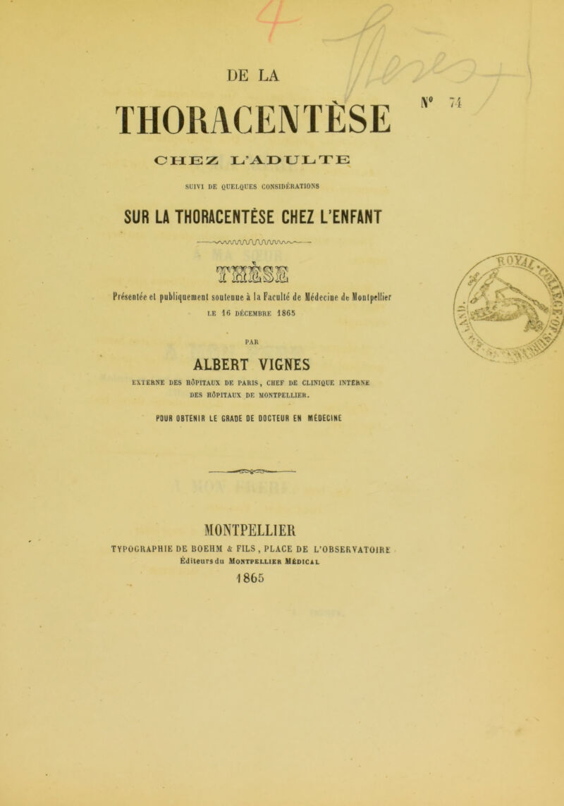 DE LA THORAC 7i OHEZ L’ADTULTE SUIVI DE QUELQUES CONSIDÉRATIONS SUR LA THORACENTÉSE CHEZ L’ENFANT Présentée et publiquement soutenue à la Faculté de Médecine de Montpellier LE 16 DÉCEMBRE 1865 PAR ALBERT VIGNES EXTERNE DES HÔPITAUX DE PARIS, CHEF DE CLINIQUE INTERNE DES HÔPITAUX DE MONTPELLIER. POUR OBTENIR LE GRADE DE DOCTEUR EN MÉDECINE MONTPELLIER TYPOGRAPHIE DE BOEHM & FILS, PLACE DE L’OBSERVATOIRE Éditeurs du Montpellier Médical 1865