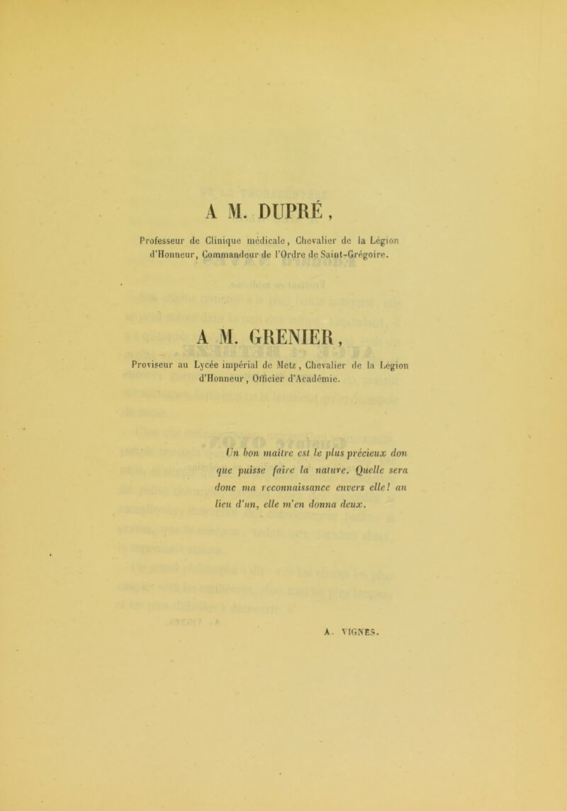 A M. DUPRÉ, Professeur de Clinique médicale, Chevalier de la Légion d’Honneur, Commandeur de l’Ordre de Saint-Grégoire. A M. GRENIER, Proviseur au Lycée impérial de Metz , Chevalier de la Légion d’Honneur, Officier d’Académie. ün bon maître est le plus précieux don que puisse faire la nature. Quelle sera donc ma reconnaissance envers elle! an lieu d’un, elle m’en donna deux.