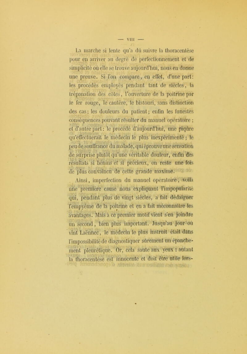 La marche si lente qu'a dû suivre la thoracenlése • < ' [luLir en arriver an degré de perfectionnement et de simplicité où elle se trouve aujourd’hui, nous en donne une preuve. Si l’on compare, en etTel, d’une part: les procédés employés pendant tant de siècles , la trépanation des côtes , l’ouverture de la poitrine par le fer rouge, le cautère, le bistouri, sans distinction des cas; les douleurs du patient; enfin les funestes conséquences pouvant résulter du manuel opératoire ; t O' et d’autre part : le procédé d’aujourd’hui, une piqûre qu’effectuerait le médecin le plus inexpérimenté ; le 7r: peu de souffrance du malade, qui éprouve une sensation de surprise plutôt qu’une véritable douleur, enfin des O l'èsûrtats si bénins et si précieux, on reste une fois • «qr-r, rn’ ' ■ o de ptus convaincu de celte grande maxime. Ainsi, imperfection du manuel opératoire, Amilà ûne'première cause nous expliquant l’impopularité ■ ÎO ■- C! ■ qui, pendant plus dé vingt siècles, a fait dédaigner l’empyème de la poitrine et çn a fait méconnaître les avantages. Mais à ce premier motif vient s’en joindre un second, bien plus important. Jusqu’au jour où vint Laënnec, le médecin le plus instruit était dans l’impossibilité de diagnostiquer sûrement un épanche- ment pleurétique. Or, cela saule aux yeux : autant ^ ji^ ^ J. la ffioracéntése est innocente et doit être utile lors-