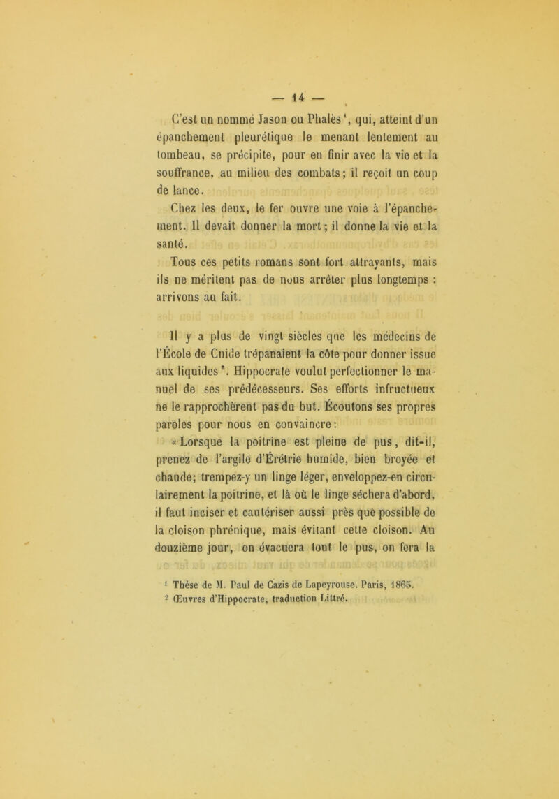 C’est un nommé Jason ou Phalès qui, atteint d’un épanchement pleurétique le menant lentement au tombeau, se précipite, pour en finir avec la vie et la souffrance, au milieu des combats; il reçoit un coup de lance. Chez les deux, le fer ouvre une voie à l’épanche^ ment. Il devait donner la mort ; il donne la vie et la santé. Tous ces petits romans sont fort attrayants, mais ils ne méritent pas de nous arrêter plus longtemps : arrivons au fait. Il y a plus de vingt siècles que les médecins de l’École de Guide trépanaient la côte pour donner issue aux liquides*. Hippocrate voulut perfectionner le ma- nuel de ses prédécesseurs. Ses efforts infructueux ne le rapprochèrent pas du but. Écoutons ses propres paroles pour nous en convaincre: « Lorsque la poitrine est pleine de pus, dit-il, prenez de l’argile d’Érétrie humide, bien broyée et chaude; trempez-y un linge léger, enveloppez-en circu- lairement la poitrine, et là où le linge séchera d’abord, il faut inciser et cautériser aussi près que possible de la cloison phrénique, mais évitant celte cloison. Au douzième jour, on évacuera tout le pus, on fera la ‘ Thèse de M. Paul de Cazis de Lapeyrouse. Paris, 1865. 2 Œuvres d’Hippocrate, traduction Littré.