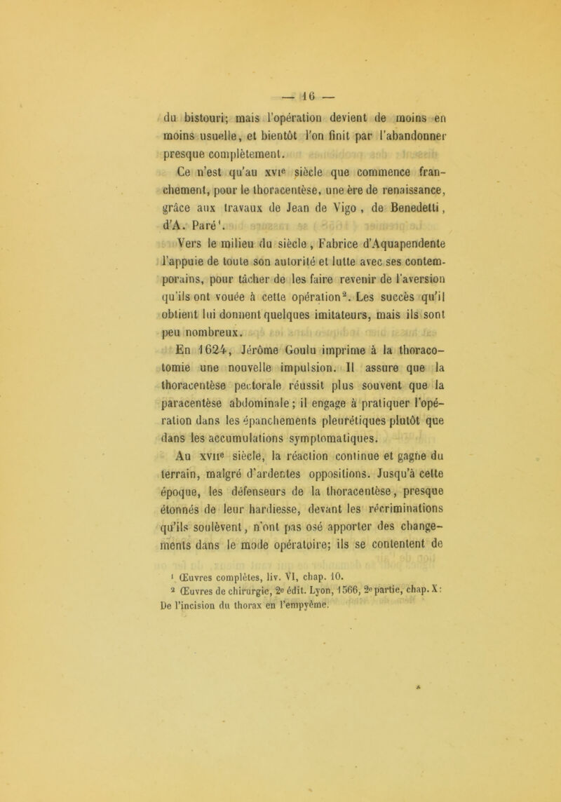 du bistouri; mais l’opération devient de moins en moins usuelle, et bientôt Ton finit par l’abandonner presque complètement. Ce n’est qu'au xvie siècle que commence fran- chement, pour le Ihoracenièse, une ère de renaissance, grâce aux travaux de Jean de Vigo , de Benedetti, d’A. Paré^ Vers le milieu du siècle, Fabrice d’Aquapendente l’appuie de toute son autorité et lutte avec ses contem- porains, pour tâcher de les faire revenir de l’aversion qu’ils ont vouée à cette opération^. Les succès qu'il obtient lui donnent quelques imitateurs, mais ils sont peu nombreux. En 1624, Jérôme Goulu imprime à la thoraco- tomie une nouvelle impulsion. Il assure que la Ihoracentèse pectorale réussit plus souvent que la paracentèse abdominale ; il engage à pratiquer l’opé- ration dans les épanchements pleurétiques plutôt que dans les accumulations symptomatiques. Au xviie siècle, la réaction continue et gagne du terrain, malgré d’ardentes oppositions. Jusqu’à cette époque, les défenseurs de la thoracentèse, presque étonnés de leur hardiesse, devant les récriminations qu’ils soulèvent, n’ont pas osé apporter des change- ments dans le mode opératoire; ils se contentent de ‘ Œuvres complètes, liv. VI, chap. 10. Œuvres de chirurgie, 2° édit. Lyon, 1566, partie, chap. X : De l’incision du thorax en l’enipyème.