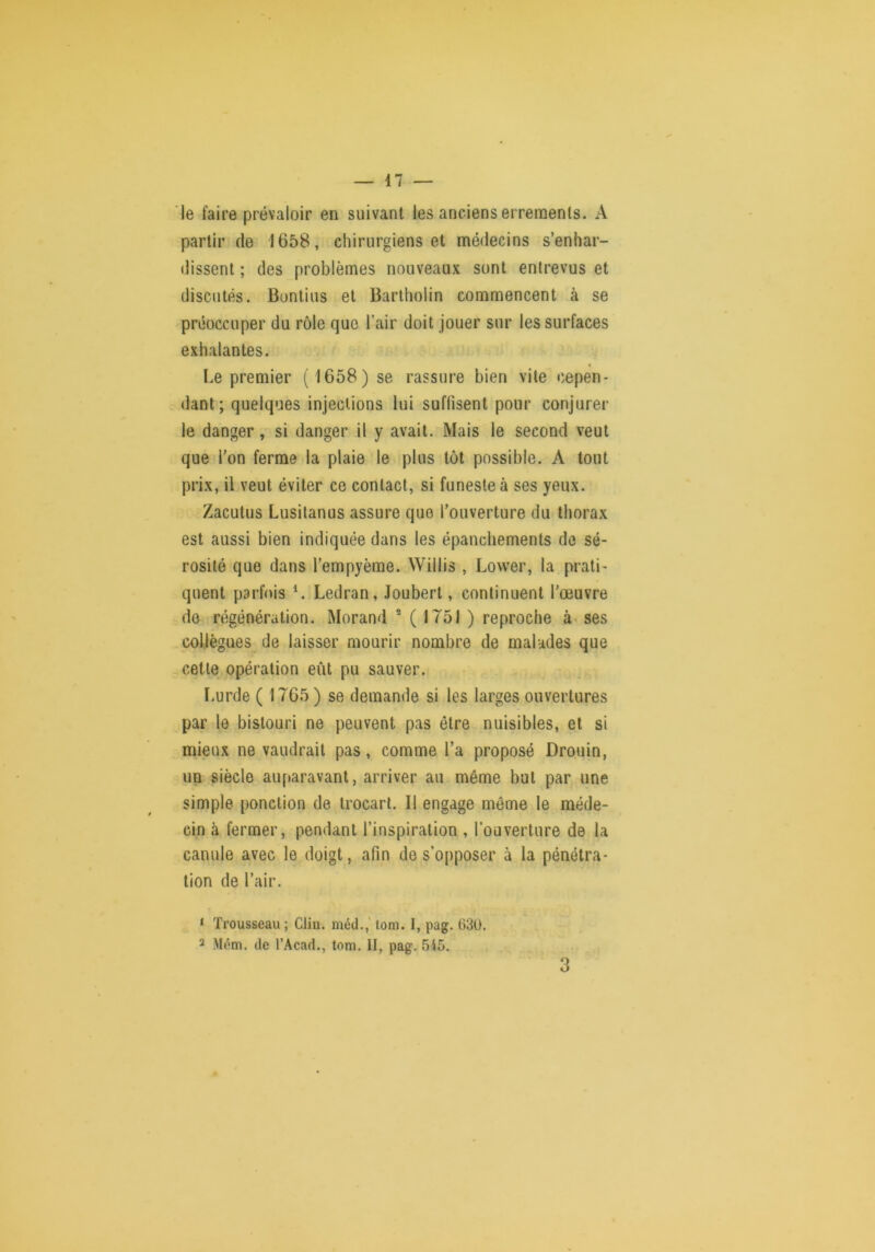 le faire prévaloir en suivant les anciens errements. A partir de 1658, chirurgiens et médecins s’enhar- dissent ; des problèmes nouveaux sont entrevus et discutés. Buntius et Barlholin commencent à se préoccuper du rôle que l’air doit jouer sur les surfaces exhalantes. Le premier ( 1658) se rassure bien vile cepen- dant; quelques injections lui suffisent pour conjurer le danger, si danger il y avait. Mais le second veut que l’on ferme la plaie le plus tôt possible. A tout prix, il veut éviter ce contact, si funeste à ses yeux. Zacutus Lusilanus assure que l’ouverture du thorax est aussi bien indiquée dans les épanchements de sé- rosité que dans l’empyème. Willis , Lower, la prati- quent parfois ^ Ledran, Jouberl, continuent l’œuvre de régénération. Morand ® ( 1751 ) reproche à» ses collègues de laisser mourir nombre de malades que cette opération eût pu sauver. ï.urde ( 1765) se demande si les larges ouvertures par le bistouri ne peuvent pas être nuisibles, et si mieux ne vaudrait pas, comme l’a proposé Drouin, un siècle auparavant, arriver au même but par une simple ponction de trocart. Il engage même le méde- cin à fermer, pendant l’inspiration , l’ouverture de la canule avec le doigt, afin de s’opposer à la pénétra- tion de l’air. ‘ Trousseau ; Clin, méd.,' lom, I, pag. 630. 2 Mém. de l’Acad., tom. II, pag. 515. 3