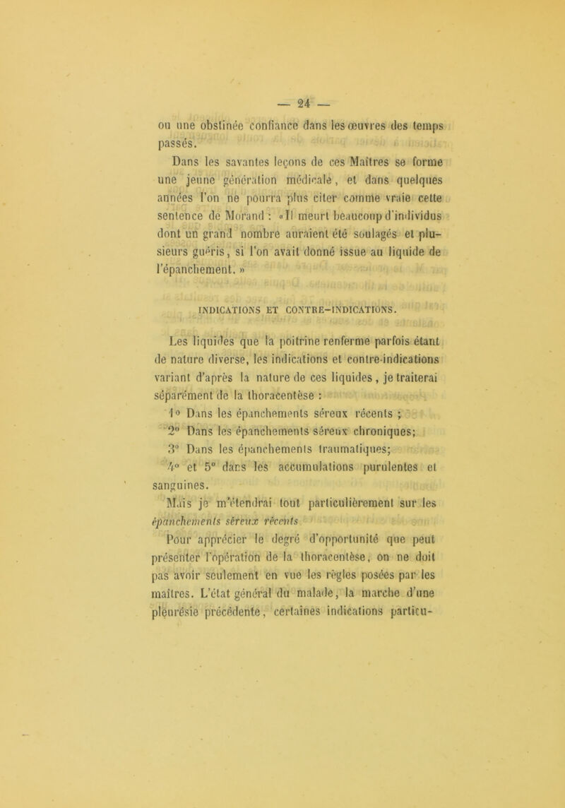 on line obstinée confiance dans les œuvres des temps passés. Dans les savantes leçons de ces Maîtres se forme une jeune génération médicale, et dans quelques années l’on ne pourra plus citer comme vraie celte sentence de Morand : «Il meurt beaucoup d’individus il' dont^un grand nombre auraient été soulagés et plu- sieurs guéris, si l’on avait donné issue au liquide de répancliement. » INDICATIONS ET CONTRE-INDICATIONS. O. rr Les liquides que la poitrine renferme parfois étant de nature diverse, les indications et contre-indications variant d’après la nature de ces liquides , je traiterai rz séparément de la Ihoracentèse : •-! Dans les épanchements séreux récents ; r, ■“'2” Dans les épanchements séreux chroniques; 3'’ Dans les cpanchemenls traumatiques; 4® et 5 dans les accumulations purulentes et sanguines. Mais je m’étendrai tout particulièrement sur les èpancheruenls séreux récents Pour apprécier le degré d’opportunité que peut présenter l'opération de la thoracentèse, on ne doit pas avoir seulement en vue les règles posées par les maîtres. L’état général du malade, la marche d’une pleurésie précédente, certaines indications particu-