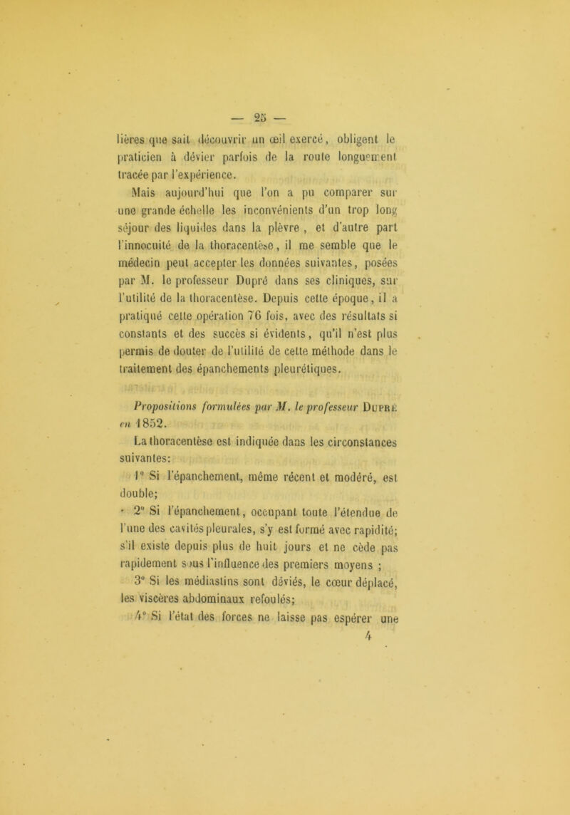 Itères que sait découvrir un œil exercé, obligent le praticien à dévier parfois de la roule longuen-ent tracée par l’expérience. Mais aujourd’hui que l’on a pu comparer sur une grande échelle les inconvénients d’un trop long séjour des liquides dans la plèvre , et d’autre part l’innocuité de la thoracentèse, il me semble que le médecin peut accepter les données suivantes, posées par M. le professeur Diiprô dans ses cliniques, sur l’utilité de la thoracentèse. Depuis celle époque, il a pratiqué celle opération 76 fois, avec des résultats si constants et des succès si évidents, qu’il n’est plus permis de douter de l’ulilité de cette méthode dans le traitement des épanchements pleurétiques. T Propositions formulées par M. le professeur Duprk m 1852. La thoracentèse est indiquée dans les circonstances suivantes: r Si l’épanchement, même récent et modéré, est double; ' 2“ Si l’épanchement, occupant toute l’étendue de l’une des cavités pleurales, s’y est formé avec rapidité; s’il existe depuis plus de huit jours et ne cède pas rapidement sous l’influence des premiers moyens ; 3 Si les médiaslins sont déviés, le cœur déplacé, les viscères abdominaux refoulés; 4° Si l’étal des forces ne laisse pas espérer une 4