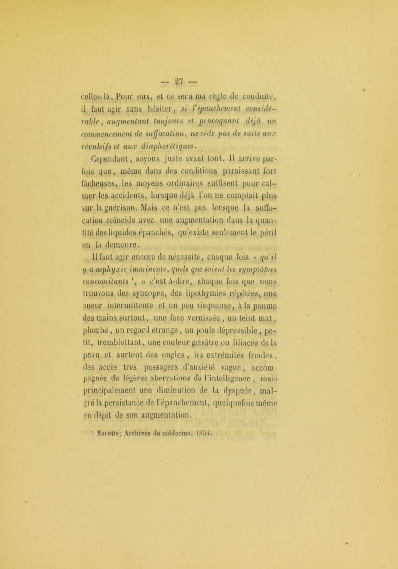 celles-là. Pour eux, el ce sera nia règle de conduite, il faut agir sans hésiter, si Vépanchemenl considé- rable , augmenlant toujours el procoquanl déjà un commencement de suffocation, ne cède pas de suite aux révulsifs et aux diaphorcliques. Cependant, soyons juste avant tout. 11 arrive par- fois que, même dans des conditions paraissant fort fâcheuses, les moyens ordinaires suffisent pour cal- mer les accidents, lorsque déjà l’on ne comptait plus sur la guérison. Mais ce n’est pas lorsque la suffo- cation coïncide avec une augmentation dans la quan- tité des liquides épanchés, qu’existe seulement le péril en la demeure. Il faut agir encore de nécessité, chaque fois « qu'il \f a asphyxie imminente, quels que soient les symplùùies concomitants \ » c’est à-dire, chaque fois que nous trouvons des syncopes, des lipothymies répétées, une sueur inlermiltenle et un peu visqueuse, à la paume des mains surtout, une face vernissée , un teint mat, plombé, un regard étrange, un pouls déjiressible, pe- tit, iremblotlant, une couleur grisâtre ou liliacéedela peau el surtout des ongles , les extrémités froides, des accès très passagers d’anxiété vague, accom- pagnés de légères aberrations de l’intelligence , mais principalement une diminution de la dyspnée, mal- gré la persistance de l’épanchement, quelquefois môme en dépit de son augmentation. / ' Marotte; Arclnves de médecine, JS5t.