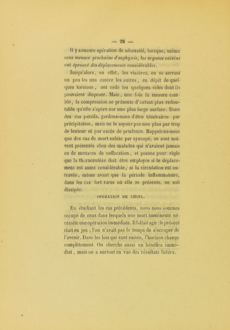 — SS- II y a encore opération de nécessité, lorsque, même sans menace prochaine d'asphyxie, les organes voisins ont éprouvé des déplacements considérables. Jusqu’alors, en elïet, les viscères, en se serrant un peu les uns contre les autres, en dépit de quel- «jues torsions , ont cédé les quelques vides dont ils j)Ouvaienl disposer. Mais, une fois la mesure com- ble, la compression se présente d’autant plus redou- table qu’elle s’opère sur une plus large surface. Dans des cas pareils, gardons-nous d’être téméraires par précipitation, mais ne le soyons pas non plus par trop de lenteur et par excès de prudence. Rappelons-nous que des cas de mort subite par syncope, se sont sou- vent présentés chez des malades qui n’avaient jamais eu de menaces de suffocation, et posons pour règle que la thoracenlèse doit être employée si le déplace- ment est assez considérable, si la circulation est en- travée , même avant que la période inflammatoire, dans les cas fort rares où elle se présente, ne soit dissipée. OPÉRATION UE CHOIX. En étudiant les cas précédents, nous nous sommes occupé de ceux dans lesquels une mort imminente né- cessite uneopéralion immédiate. 11 fallait agir ;le présent était en jeu ; l’on n’avait pas le temps de s’occuper de l'avenir. Dans les lois qui vont suivre, l’horizon change complètement. On cherche aussi un bénéfice immé- diat , maison a surtout en vue des résultats futurs.