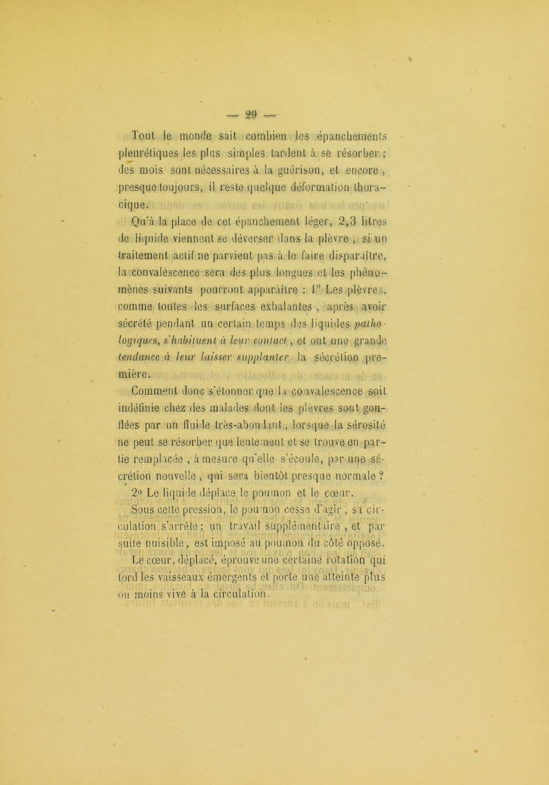 % \ — 29 — Tout le monde sait combien les êpancheraenls pleurétiques les plus simples tardent à se résorber ; des mois sont nécessaires à la guérison, et encore , presque toujours, il reste quelque déformation thora- cique. Qu’à la jjlace do cet épanchement léger, 2,3 litres de liquide viennent se déverser dans la plèvre , si un traitement actif ne parvient pas à le faire disparaître, la convalescence sera des plus longues et les phéno- mènes suivants pourront apparaître : T Les plèvres, comme toutes les surfaces exhalantes , après avoir sécrété pendant un certain temps des liquides patho' logiques, s'Iiabiiuenl à leur couiact, et ont une grande tendance à leur laisser supplanter la sécrétion pre- mière. Comment donc s’étonner que la convalescence soit indélinie chez des malades flont les plèvres sont gon- llées par un fluide très-abondant, lorsque la sérosité ne peut se résorber que lentement et se trouve en par- tie remplacée , à mesure qu'elle s’écoule, par une sé- crétion nouvelle , qui sera bientôt presque normale ? 2» Le li(|uide déplace le poumon et le cœur. ^ Sous celle pression, le poumon cesse d’agir , sa cir- culation s’arrête; un travail suppléinentaire , et par suite nuisible, est imposé au poumon du côté opposé. Le cœur, déplacé, éprouve une'certaine rotation qui tord les vaisseaux émergents et OU moins vive à la circulation. . . ne,®, porte une atteinte plus * -i.': .'Yii -