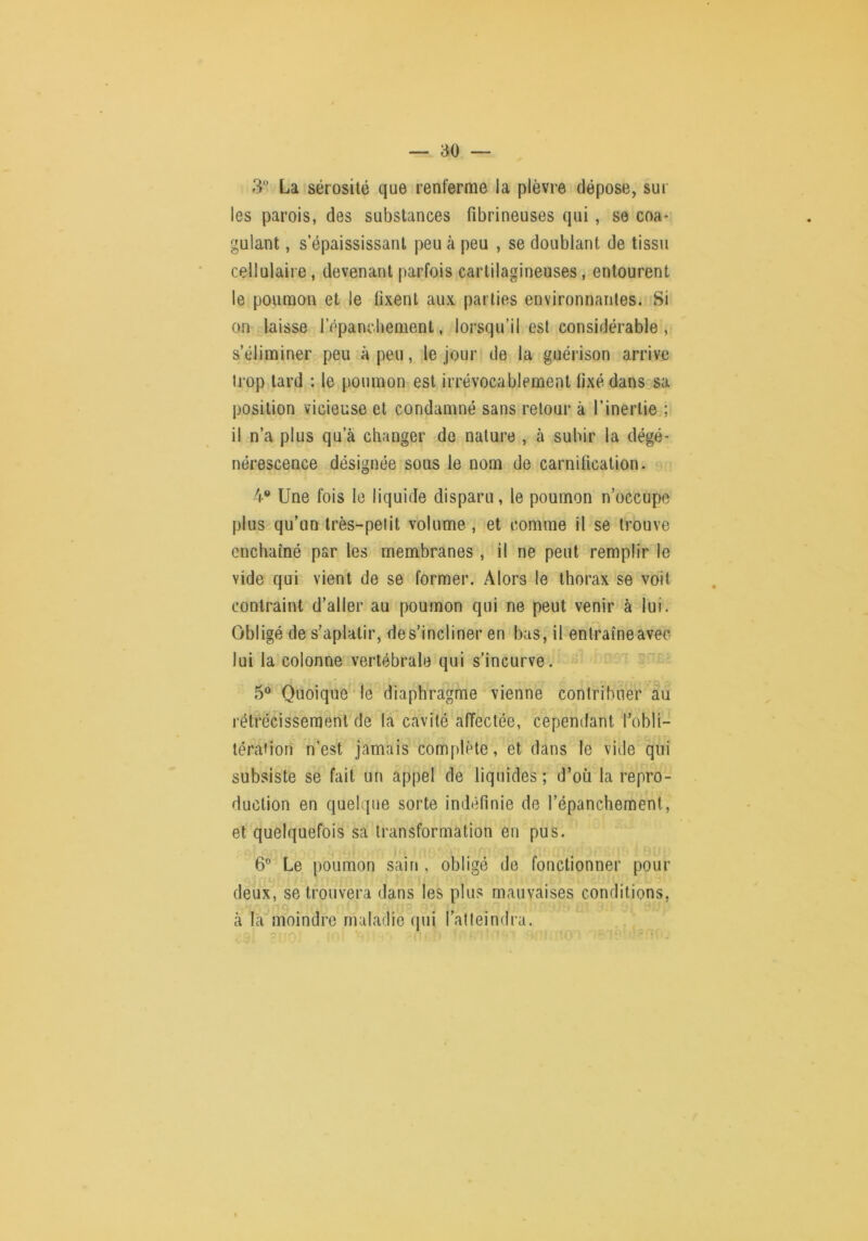 3 La sérosité que renferme la plèvre dépose, sur les parois, des substances fibrineuses qui, se coa- gulant , s’épaississant peu à peu , se doublant de tissu cellulaire, devenant parfois cartilagineuses, entourent le poumon et le fixent aux parties environnantes. Si on laisse l’épancbement, lorsqu’il est considérable , s’éliminer peu à peu, le jour de la guéi ison arrive trop tard : le poumon est irrévocablement tixédans3sa position vicieuse et condamné sans retour à l’inertie ; il n’a plus qu’à changer de nature , à subir la dégé- nérescence désignée sous le nom de carnification. 4 Une fois le liquide disparu, le poumon n’occupe plus qu’un Irès-pelit volume , et comme il se trouve enchaîné par les membranes, il ne peut remplir le vide qui vient de se former. Alors le thorax se voit contraint d’aller au poumon qui ne peut venir à lui. Obligé de s’aplatir, de s’incliner en bas, il entraîne avec lui la colonne vertébrale qui s’incurve. 5® Quoique‘le diaphragme vienne contribuer au rétrécissement de la cavité afTectée, cependant l’obli- térafiori n’est jamais complète, et dans le vide qui subsiste se fait un appel de liquides ; d’où la repro- duction en quelque sorte indéfinie de l’épanchement, et quelquefois sa transformation en pus. 6° Le poumon sain, obligé de fonctionner pour deux, se trouvera dans les plus mauvaises conditions, à la' moindre maladie qui l’ai teindra.