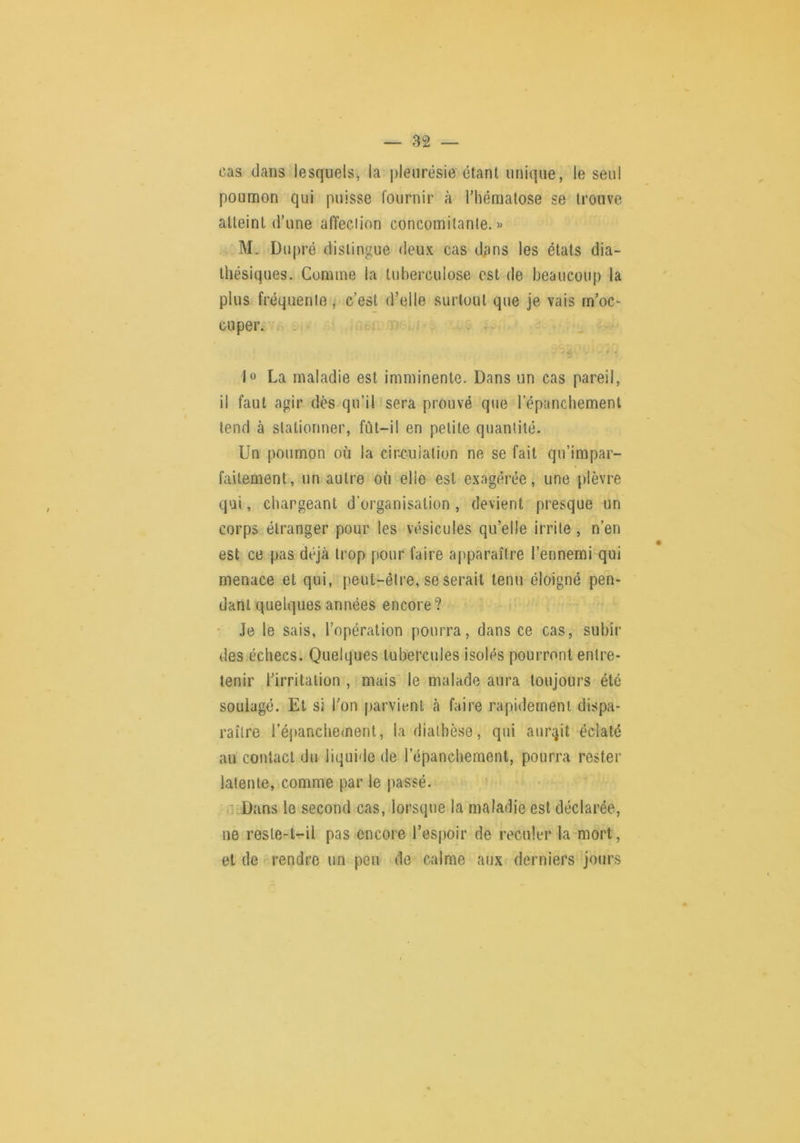 cas clans lesquels, la pleurésie étant unique, le seul poumon qui puisse fournir à riiémalose se trouve atteint d’une affeciion concomitante. « M. Dupré distingue deux cas dans les états dia- thésiques. Comme la tuberculose est de beaucoup la plus fréquente , c’est d’elle surtout que je vais rn’oc> cuper. . : c ^ )o La maladie est imminente. Dans un cas pareil, il faut agir dès qu’il sera prouvé que l’épanchement tend à stationner, fût-il en petite quantité. Un poumon où la cir.cuialion ne se fait qii’impar- faitement, un autre où elle est exagérée, une plèvre qui, chargeant d’organisation , devient presque un corps étranger pour les vésicules qu’elle irrite, n’en est ce pas déjà trop pour faire apparaître l’ennemi qui menace et qui, peut-être, se serait tenu éloigné pen- dant quelques années encore? • Je le sais, l’opération pourra, dans ce cas, subir des échecs. Quelques tubercules isolés pourront entre- tenir l’irritation , mais le malade aura toujours été soulagé. Et si l’on parvient h faire rapidement dispa- raître réjianchement, la diathèse, qui aurqit éclaté au contact du liquide de l’épanchement, pourra rester latente, comme par le passé. ■’cDans le second cas, lorsque la maladie est déclarée, ne resle-tr-il pas encore l’espoir de reculer la^mort, et de rendre un peu de calme aux derniers jours