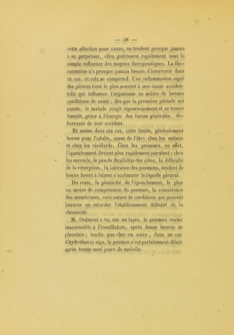 cette affection pour cause, ne tendent presque jamais à se perpétuer, elles guérissent rapidement sous la simple influence des moyens thérapeutiques. La Iho- racentèse n’a presque jamais besoin d’intervenir dans ce cas, et cela se comprend. Une inflammation aiguë des plèvres tient le plus souvent cà une cause acciden- telle qui influence l’organisme au milieu de bonnes conditions de santé ; dès que la première période est passée, le malade réagit vigoureusement et se trouve bientôt, grâce à l’énergie des forces générales, dé- barrassé de tout accident. Et même dans ces cas, cette limite, généralement bonne pour l’adulte, cesse de l’être chez les enfants et chez les-vieillards. Chez les premiers, en effet, l’épanchement devient plus rapidement purulent ; chez ♦ les seconds, le pende flexibilité des côtes, la difficulté de la résorption, la tolérance des poumons, tendent de bonne heure à laisser s’acclimater le liquide pleural. Du reste, la plasticité de l’épanchement, le plus ou moins de compression du poumon, la consistance des membranes, sont autant de conditions qui peuvent avancer ou retarder l’établissement 'définitif de la chronicité. M. Oulmont a vu, sur un lapin, le poumon rester inaccessible à l’insufflation, après douze heures de [deurésie ; tandis que chez un autre , dans un cas d’hydrothorax aigu, le poumon s’est parfaitement dilaté après trente-neuf jours de maladie.