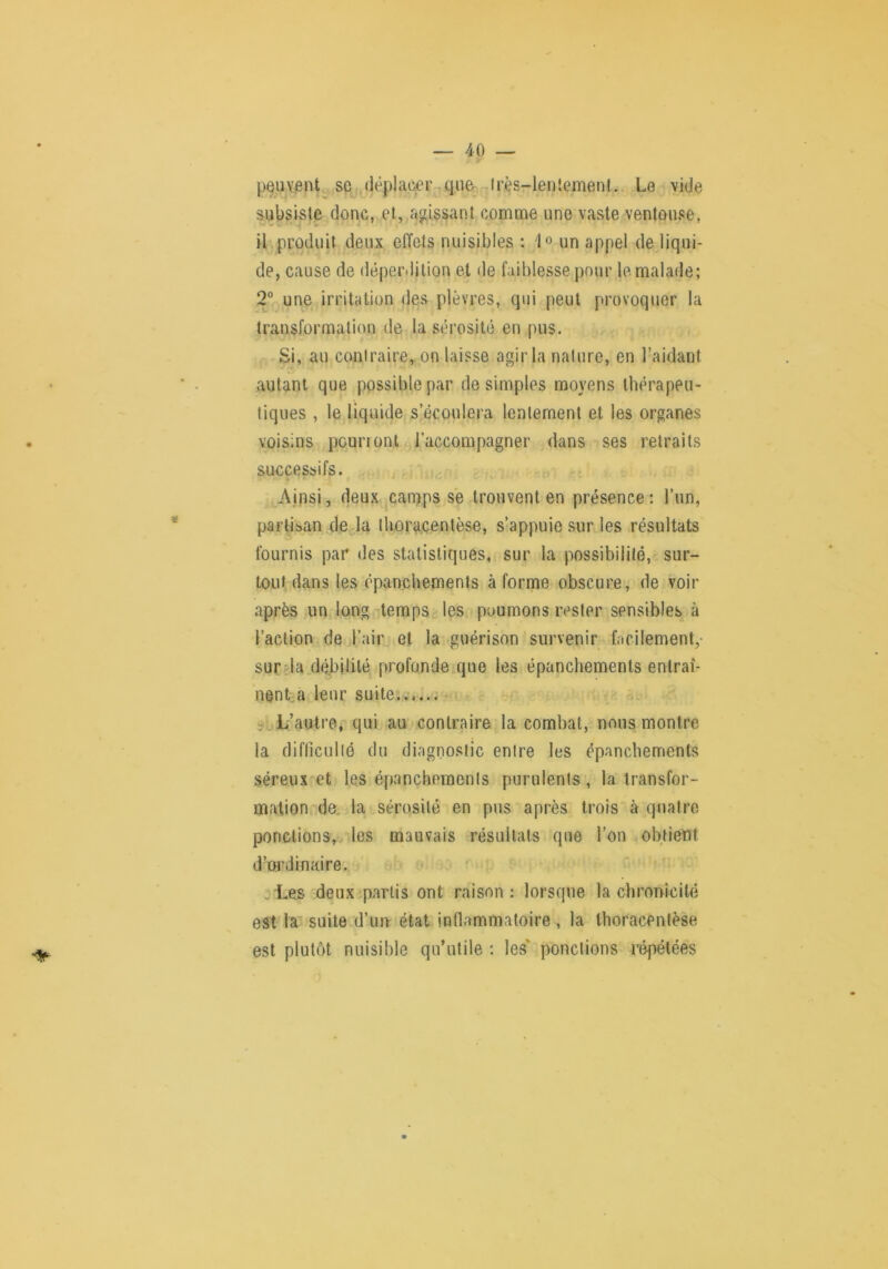 peTOnt, se déplacer-que- lrès-len!ement. Le vide subsiste donc, et,,a<jissant comme une vaste ventouse, il produit deux elïets nuisibles : un appel de liqui- de, cause de déperdition et de faiblesse pour le malade; 2° une irritation des plèvres, qui peut provoquer la transformation de la sérosité en pus. Si, au contraire, on laisse agir la nature, en l’aidant autant que possible par de simples moyens thérapeu- tiques , le liquide s’écoulera lentement et les organes voisins pourront raccompagner dans ses retraits successifs. J Ainsi, deux camps se trouvent en présence : l’un, partisan de la Ihora.çentèse, s’appuie sur les résultats fournis par des statistiques, sur la possibilité,' sur- tout dans les épanchements à forme obscure, de voir après un long tempSc^les poumons rester sensibles à l’action de l’air^ et la guérison survenir facilement,- sur da débilité profonde que les épanchements entraî- nent-a leur suite...... -vL’autre, qui au contraire la combat, nous montre la diflicullô du diagnostic entre les épanchements séreux et les épanchements purulents, la transfor- mation de, la sérosité en pus après trois à quatro ponclions, les mauvais résullals que l’on obtient d’ordinaire. .Les deuxip.artis ont raison : lorsque la chronicité est la suite.d’im état inflammatoire , la thoracentèse est plutôt nuisible qu’utile ; les' ponctions répétées