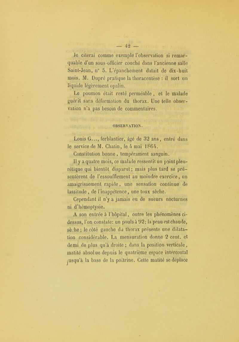 Je citerai comme exemple l'observation si remar- quable (l’un sous-officier couché dans l’ancienne salle Saint-Jean, n“ 5. L’épanchement datait de dix-huit mois. M. Dupré pratique la Ihoracenlèse : il sort un liquide légèrement opalin. Le poumon était resté perméable , et le malade guérit sans déformation du thorax. Une telle obsei- vation n’a pas besoin de commentaires. OBSERVATION. Louis G..., ferblantier, âgé de 32 ans, entré dans le service de M. Chalin, le 4 mai 1864. Constitution bonne, tempérament sanguin. * Il y a quatre mois, ce malade ressentit un point pleu- rétique qui bientôt disparut; mais plus tard se pré- sentèrent de l’essoufflement au moindre exercice, un amaigrissement rapide, une sensation continue de lassitude , de l’inappétence, une toux sèche. Cependant il n’y a jamais eu de sueurs nocturnes ni d’hémoptysie. A son entrée à l’hôpital, outre les phénomènes ci- dessus, l’on constate: un pouls à 62; la peau est chaude, sèche; le côté gauche du thorax présente une dilata- tion considérable. La mensuration donne 2 cent, et demi de plus qu’à droite; dans la position verticale, matité absolue depuis le quatrième espace intercostal jUsqu’à la base de la poitrine. Cette matité se déplace