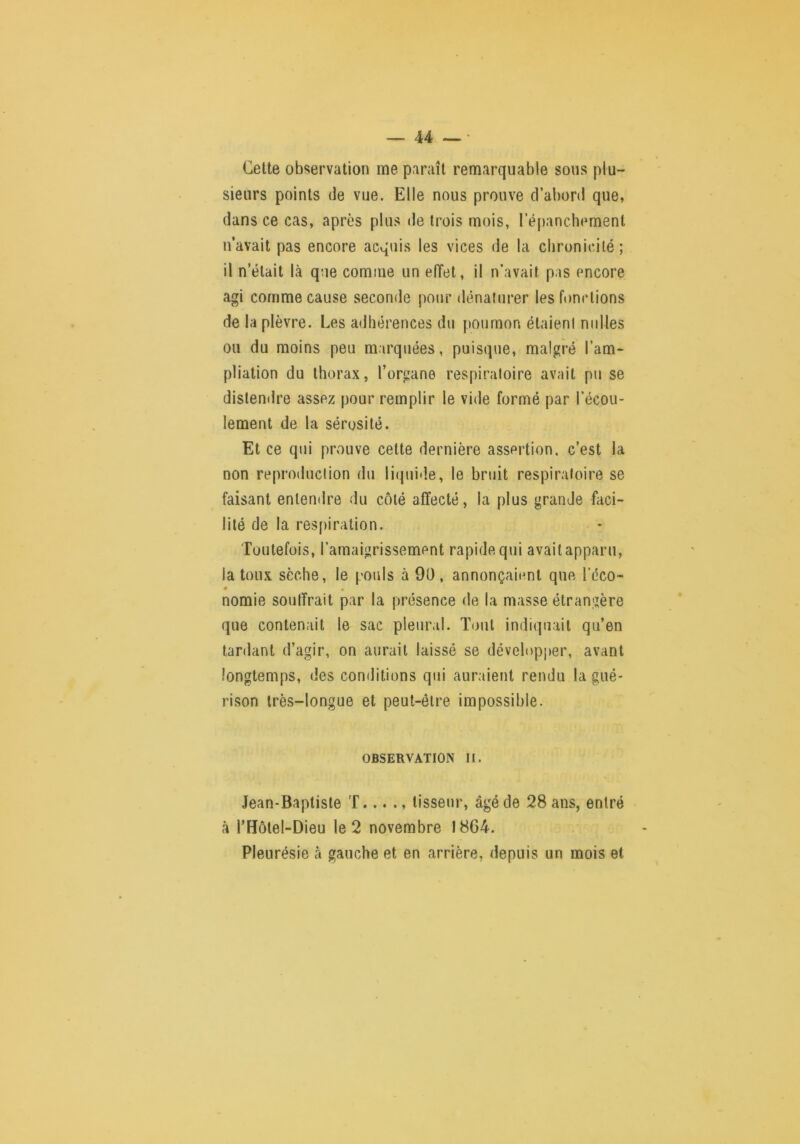 Celte observation me paraît remarquable sous plu- sieurs points de vue. Elle nous prouve d’abord que, dans ce cas, après plus de trois mois, ré[)anchemenl n’avait pas encore acquis les vices de la chronicité; il n’était là que comme un effet, il n’avait pas encore agi comme cause seconde pour dénaturer les fonctions de la plèvre. Les adhérences du poumon étaient milles ou du moins peu marquées, puisque, malgré l’am- pliation du thorax, l’organe respiratoire avait pu se distendre assez pour remplir le vide formé par l’écou- lement de la sérosité. Et ce qui prouve celte dernière assertion, c’est la non reproduction du liipiide, le bruit respiratoire se faisant entendre du côté affecté, la plus grande faci- lité de la res[)iration. Toutefois, l’amaigrissement rapide qui avait apparu, la toux sèche, le pouls à 90 , annonçaient que l’éco- • nomie souffrait par la présence de la masse étrangère que contenait le sac pleural. Tout indiquait qu’en tardant d’agir, on aurait laissé se développer, avant longtemps, des conditions qui auraient rendu la gué- rison très-longue et peut-être impossible. OBSERVATION II. Jean-Baptiste T... ., tisseur, âgé de 28 ans, entré tà l’Holel-Dieu le 2 novembre 1864. Pleurésie à gauche et en arrière, depuis un mois et