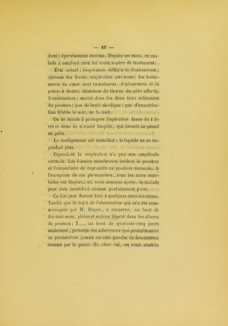 dpmi; épanchement énorme. Depuis un mois, ce ma- lade a employé chez lui toute espèce de traitement.. Étal actuel: ins})ir.ilion difficile et douloureuse , cyanose des lèvres, respiniion anxieuse: les baüe- 'menis du cœur sont luinultiieiu, d‘placement deda pointe à droite; dilatation <lu thorax du côté alTecté, 2 centimètres ; matité dans les deux tiers inférieurs du poumon; pas de bruit skodique; pas d'exacerba- tion fébrile le soir, ni la nuit. On se décide à [tratiipier l’opération Issue de 1 li- tre et demi de scrosilé limpide, qui. bientôt se prend en izelée. L<* soulagement est immédiat ; le liquide ne se re- produit plus. Cependant la respiration n’a pas son amplitude normale. Les fausses membranes brident le poumon et rcmpéchenl de reprendre sa position normale. A • l’exception de ces phénomènes, tous les actes mor- bides ont disparu, et, trois seniains après, le malade peut être consid'û’é comme pirf.dtement guéri. Ce fait peut donner lieu à (piehjiies considératinns. Tandis que le siij.-t de l’observation qui m’a été com- muniquée par M. Diipré , a conservé, au bout de dix-huit mois, [ileine et entière liberté dans les allures du poumon ; T..au bout de qnaranle-cinq jours seulement, présente des adhérences qui probablement ne permettront jamais au côté gauche de fonctionner comme par le passé. Si, cbez-lui, on avait altefidu