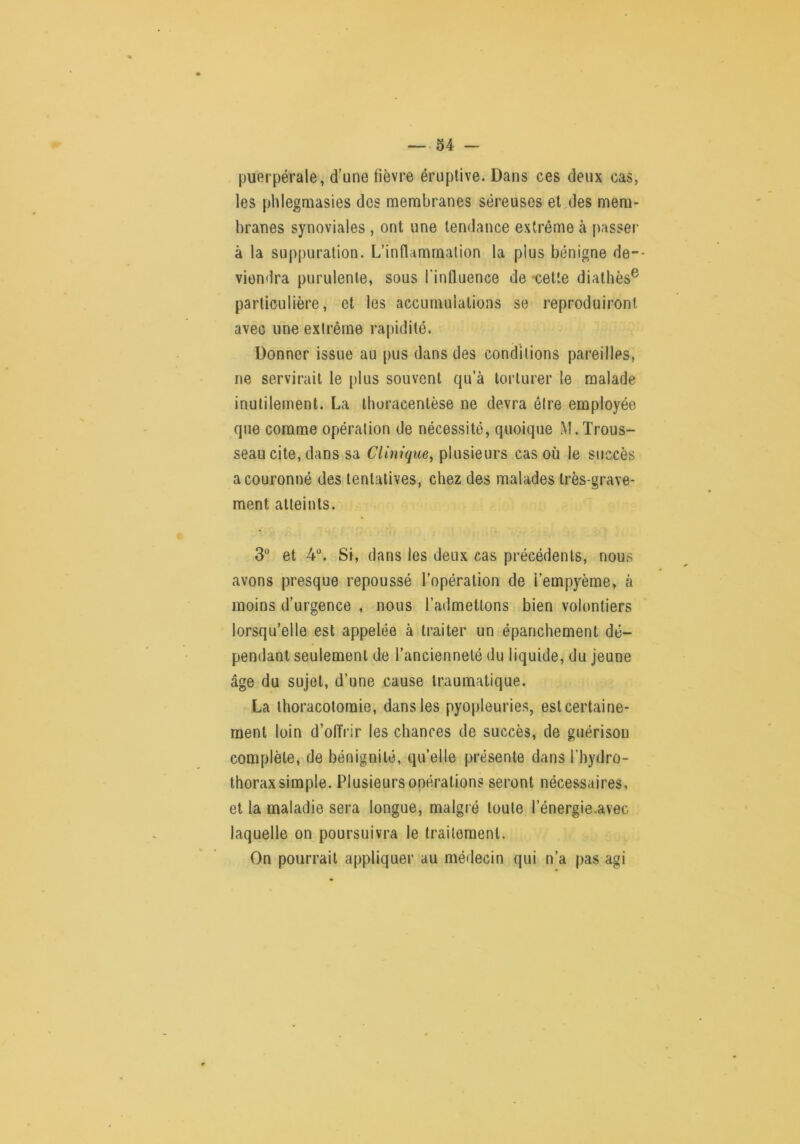 puerpérale, d’une fièvre éruptive. Dans ces deux cas, les phlegmasies des membranes séreuses et,des mem- branes synoviales , ont une tendance extrême à passer à la suppuration. L’inflammation la plus bénigne de-- viendra purulente, sous fintluence de -cette diathès® particulière, et les accumulations se reproduiront avec une extrême rapidité. Donner issue au pus dans des conditions pareilles, ne servirait le plus souvent qu’à torturer le malade inutilement. La Ihoracentèse ne devra être employée que comme opération de nécessité, quoique M.Trous- seau cite, dans sa Clinique, plusieurs cas où le succès a couronné des tentatives, chez des malades très-grave- ment atteints. 3° et 4“. Si, dans les deux cas précédents, nous avons presque repoussé l’opération de i’empyème, à moins d’urgence , nous l’admettons bien volontiers lorsqu’elle est appelée à traiter un épanchement dé- pendant seulement de l’ancienneté du liquide, du jeune âge du sujet, d’une cause traumatique. La thoracotomie, dans les pyopleuries, est certaine- ment loin d’offrir les chances de succès, de guérison complète, de bénignité, qu’elle présente dans l’hydro- thorax simple. Plusieurs opérations seront nécessaires, et la maladie sera longue, malgré toute l’énergie.avec laquelle on poursuivra le traitement. On pourrait appliquer au médecin qui n’a pas agi