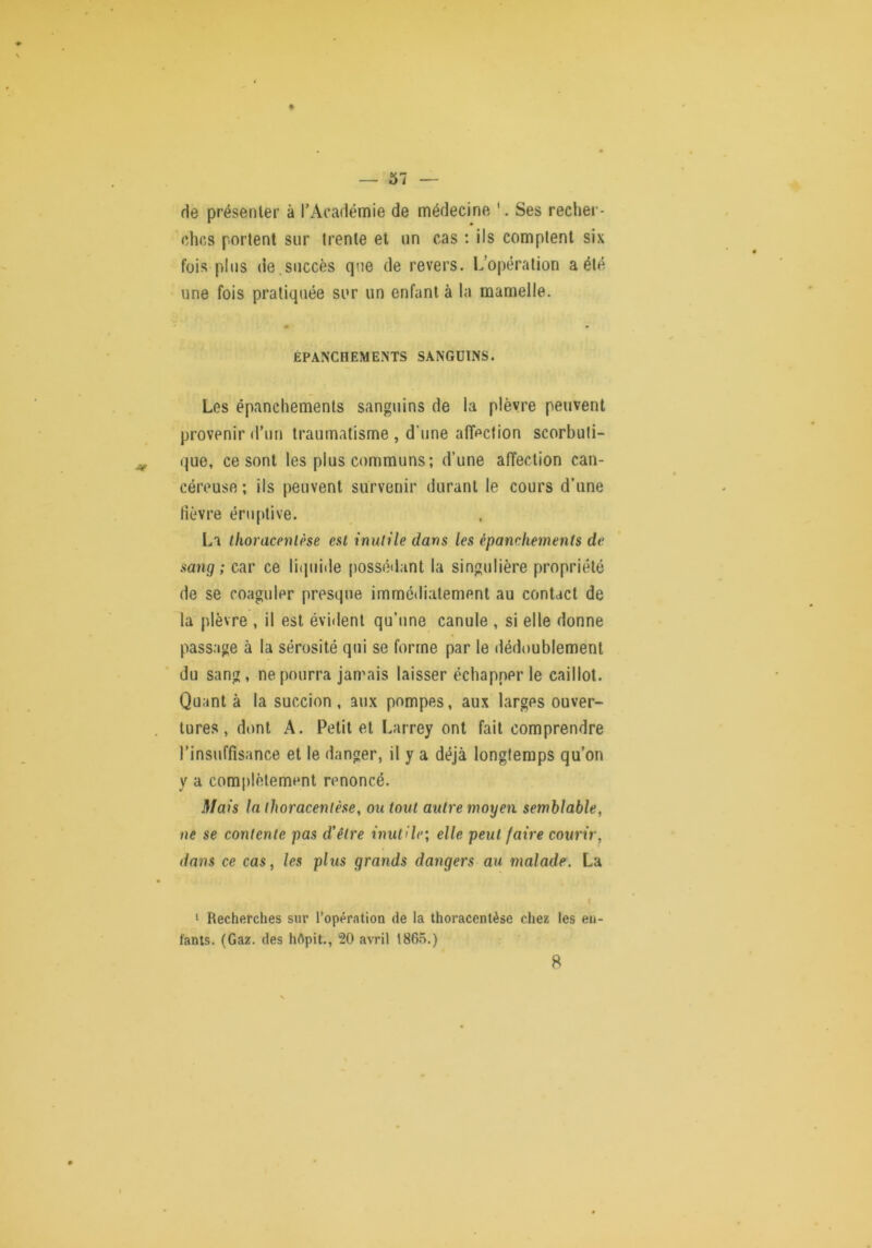 % de présenter à l’Académie de médecine '. Ses recher- ches portent sur trente et un cas ; ils comptent six fois plus (le.succès que de revers. L’opération a été une fois pratiquée sur un enfant à la mamelle. EPANCHEMENTS SANGUINS. Les épanchements sanguins de la plèvre peuvent provenir d’un traumatisme , d’une affection scorbuti- que, ce sont les plus communs; d’une affection can- céreuse; ils peuvent survenir durant le cours d’une fièvre éruptive. La ifioracenlèse esl inutile dans les épanchements de sang ; car ce liijuide possédant la singulière propriété de se coaguler presque immédiatement au contact de la plèvre , il est évident qu’une canule , si elle donne passage à la sérosité qui se forme par le dédoublement du sang, ne pourra jamais laisser échapper le caillot. Quant à la succion , aux pompes, aux larges ouver- tures , dont A. Petit et Larrey ont fait comprendre l’insuffisance et le danger, il y a déjà longtemps qu’on y a complètement renoncé. Mais la thoracentèse, ou tout autre moyen semblable, ne se contente pas d'être inutile; elle peut faire courir, dans ce cas, les plus grands dangers au malade. La ‘ Recherches sur l’opération de la thoracentèse chez les eu- fanis. (Gaz. des hApit., 20 avril 186.Ô.) 8