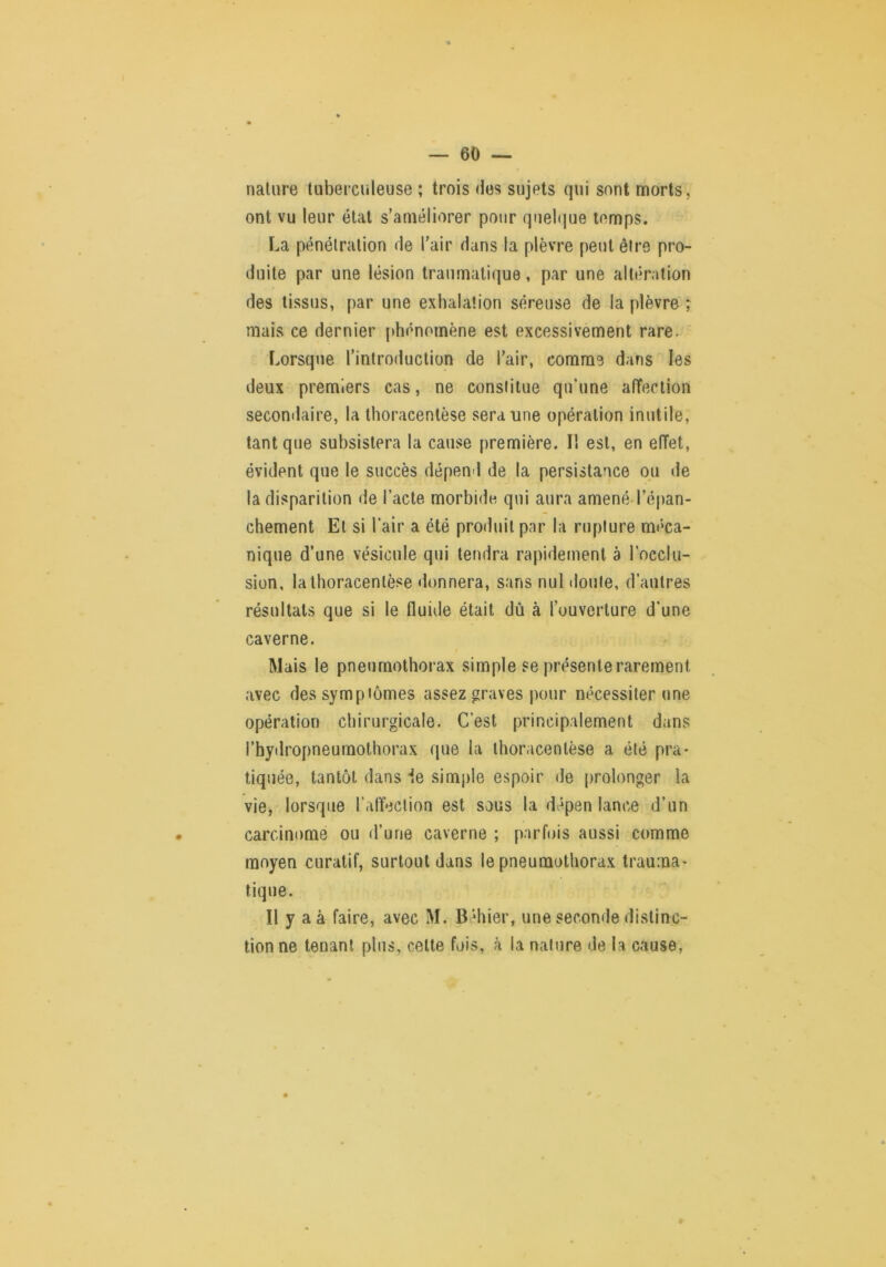 nature tuberculeuse ; trois des sujets qui sont morts, ont vu leur état s’améliorer pour quelque temps. La pénétration de l'air dans la plèvre peut être pro- duite par une lésion traumatique, par une altération des tissus, par une exhalation séreuse de la plèvre ; mais ce dernier [thénomène est excessivement rare. Lorsque l’introduction de l’air, comme dans les deux premiers cas, ne constitue qu’une affection secomlaire, la thoracentèse sera une opération inutile, tant que subsistera la cause première. I! est, en effet, évident que le succès dépend de la persistance ou de la disparition de l’acte morbide qui aura amené l’é|)an- chement Et si l’air a été produit par la rupture mé'ca- nique d’une vésicule qui tendra rapidement à l’occlu- sion, la thoracentèse donnera, sans nul doute, d’autres résultats que si le fluide était dû à l’ouverture d’une caverne. Mais le pneumothorax simple se présente rarement avec des symptômes assez graves pour nécessiter une opération chirurgicale. C’est principalement dans l’hydropneumothorax que la thoracentèse a été pra* tiquée, tantôt dans de simple espoir de prolonger la vie, lorsque l’affection est sous la dépen lance d’un carcinome ou d’une caverne ; parfois aussi comme moyen curatif, surtout dans le pneumothorax trauma- tique. Il y a à faire, avec M. Béhier, une seconde distinc- tion ne tenant plus, celte fois, à la nature de la cause,