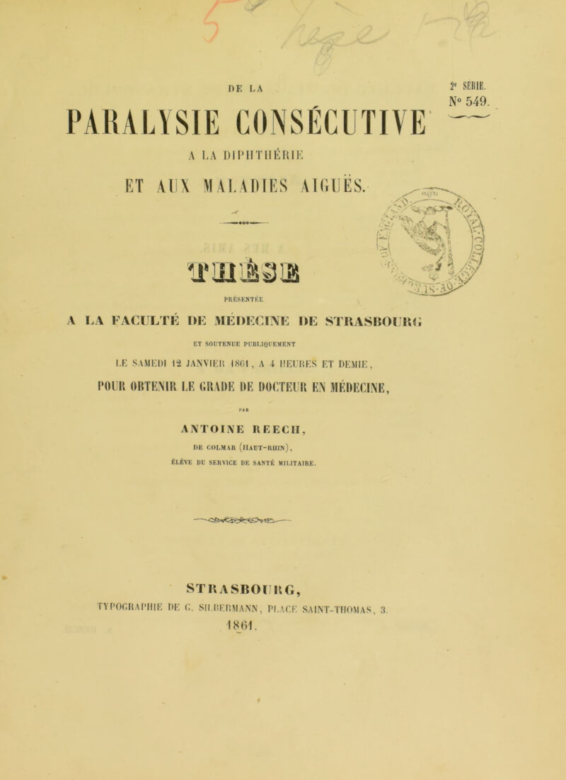 DE LA PARALYSIE CONSÉCUTIVE 2e SEME. N° 549. A LA Dï PH TUERIE ET AUX MALADIES AIGUES. I ira as f \ VH 0 <si I Æi PRESENTEE A LA FACULTE DE MEDECINE DE STRASROURG ET SOUTENUE PUBLIQUEMENT LE SAMEDI 12 J A N VIE U 1801, A i I SEULES ET DEMIE, POUR OBTENIR LE GRADE DE DOCTEUR EN MÉDECINE, ANTOINE REECII, DE COLMAR (HAUT-RHIN), ÉLÈVE DU SERVICE DE SANTÉ MILITAIRE. STRASBOURG, TYPOGRAPHIE DE G. SU.HERMANN, PLACE SAINT-THOMAS, 3.