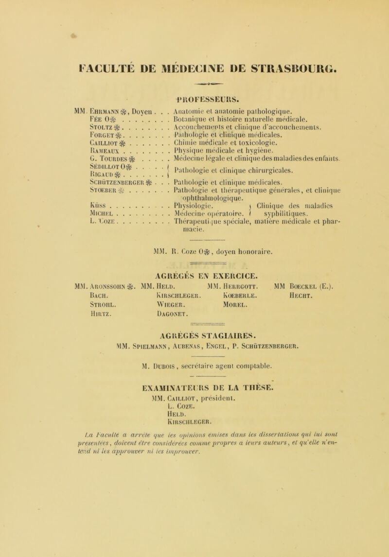 FACULTE DE MEDECINE DE STRASBOURG. PROFESSEURS. MM. Ehrmann^, Doyen . . . Fée 0^ ........ Stoltz ^ Forgp:t^ Cailliot^ Rameaux G. Toundes^ SédillotO^ ( Rigaud^ | SCHÜTZENBERGER$£ . . . Stoeber-& Küss Michel L. Coze Anatomie et anatomie pathologique. Botanique et histoire naturelle médicale. Accouchements et clinique d’accouchements. Pathologie et clinique médicales. Chimie médicale et toxicologie. Physique médicale et hygiène. Médecine légale et clinique des maladiesdes enfants. Pathologie et clinique chirurgicales. Pathologie et clinique médicales. Pathologie et thérapeutique générales, et clinique ophthalmologique. Physiologie. ) Clinique des maladies Médecine opératoire. I syphilitiques. Thérapeutique spéciale, matière médicale et phar- macie. MM. R. Coze 0i&, doyen honoraire. AGREGES EX EXERCICE. MM. Aronssohn d&. Bach. Strohl. Hirtz. MM. Held. Kirschleger. WIEGER. Dagonet. MM. Herrgott. Koeberle. Morel. MM Boeckel (E.). Hecht. AGRÉGÉS STAGIAIRES. MM. Spielmann, Aubenas, Engel, P. Schützenberger. M. Dubois, secrétaire agent comptable. EXAMINATEURS I)E LA THÈSE. MM. Cailliot, président. L. Coze. Held. Kirschleger. La /acuité a arrête que les opinions émises dans les dissertations qui lut sont présentées, doivent être considérées comme propres a leurs auteurs, et qu’elle n’en- tend ni les approuver ni ies improuver.