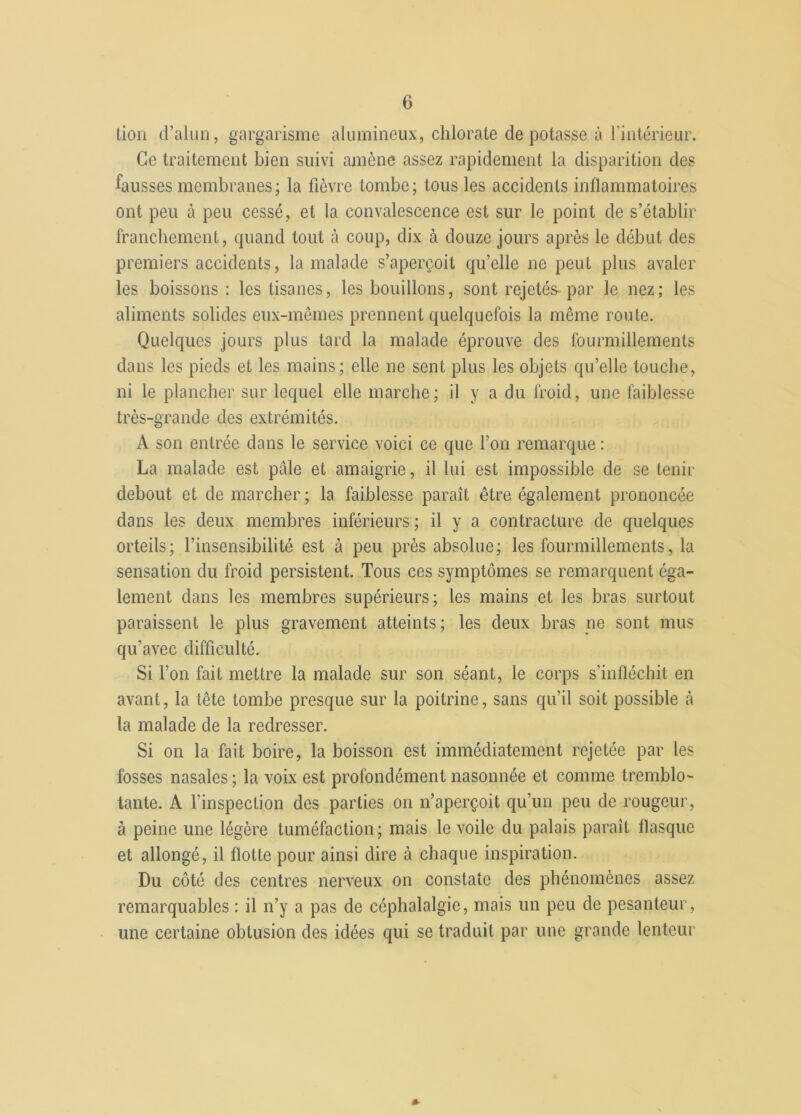 lion d’alun, gargarisme alumineux, chlorate dépotasse à l’intérieur. Ce traitement bien suivi amène assez rapidement la disparition des fausses membranes; la fièvre tombe; tous les accidents inflammatoires ont peu à peu cessé, et la convalescence est sur le point de s’établir franchement, quand tout à coup, dix à douze jours après le début des premiers accidents, la malade s’aperçoit qu’elle ne peut plus avaler les boissons : les tisanes, les bouillons, sont rejetés-par le nez; les aliments solides eux-mêmes prennent quelquefois la même route. Quelques jours plus tard la malade éprouve des fourmillements dans les pieds et les mains; elle ne sent plus les objets qu’elle touche, ni le plancher sur lequel elle marche; il y a du froid, une faiblesse très-grande des extrémités. A son entrée dans le service voici ce que l’on remarque : La malade est pâle et amaigrie, il lui est impossible de se tenir debout et de marcher ; la faiblesse paraît être également prononcée dans les deux membres inférieurs ; il y a contracture de quelques orteils; l’insensibilité est à peu près absolue; les fourmillements, la sensation du froid persistent. Tous ces symptômes se remarquent éga- lement dans les membres supérieurs; les mains et les bras surtout paraissent le plus gravement atteints; les deux bras ne sont mus qu'avec difficulté. Si l’on fait mettre la malade sur son séant, le corps s’infléchit en avant, la tête tombe presque sur la poitrine, sans qu’il soit possible à la malade de la redresser. Si on la fait boire, la boisson est immédiatement rejetée par les fosses nasales ; la voix est profondément nasonnée et comme tremblo- tante. A l'inspection des parties on n’aperçoit qu’un peu de rougeur, à peine une légère tuméfaction ; mais le voile du palais paraît flasque et allongé, il flotte pour ainsi dire à chaque inspiration. Du côté des centres nerveux on constate des phénomènes assez remarquables : il n’y a pas de céphalalgie, mais un peu de pesanteur, une certaine obtusion des idées qui se traduit par une grande lenteur