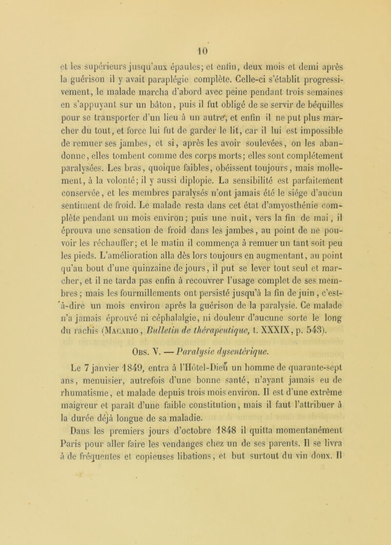 et les supérieurs jusqu’aux épaules; et colin, deux mois et demi après la guérison il y avait paraplégie complète. Celle-ci s’établit progressi- vement, le malade marcha d’abord avec peine pendant trois semaines en s’appuyant sur un bâton, puis il fut obligé de se servir de béquilles pour se transporter d’un lieu à un autre*, et enfin il ne put plus mar- cher du tout, et force lui fut de garder le lit, car il lui est impossible de remuer ses jambes, et si, après les avoir soulevées, on les aban- donne, elles tombent comme des corps morts; elles sont complètement paralysées. Les bras, quoique faibles, obéissent toujours, mais molle- ment, à la volonté; il y aussi diplopie. La sensibilité est parfaitement conservée, et les membres paralysés n’ont jamais été le siège d’aucun sentiment de froid. Le malade resta dans cet état d’amyosthénie com- plète pendant un mois environ; puis une nuit, vers la fin de mai, il éprouva une sensation de froid dans les jambes, au point de 11e pou- voir les réchauffer; et le matin il commença à remuer un tant soit peu les pieds. L’amélioration alla dès lors toujours en augmentant, au point qu’au bout d’une quinzaine de jours, il put se lever tout seul et mar- cher, et il ne tarda pas enfin à recouvrer l’usage complet de ses mem- bres ; mais les fourmillements ont persisté jusqu’à la fin de juin , c’est- 'à-dire un mois environ après la guérison de la paralysie. Ce malade n’a jamais éprouvé ni céphalalgie, ni douleur d’aucune sorte le long du rachis (Macario, Bulletin de thérapeutique, t. XXXIX, p. 543). Obs. Y. — Paralysie dysentérique. Le 7 janvier 1849, entra à l’Hôtel-Diefi un homme de quarante-sept ans, menuisier, autrefois d’une bonne santé, n’ayant jamais eu de rhumatisme, et malade depuis trois mois environ. Il est d’une extrême maigreur et parait d’une faible constitution, mais il faut l’attribuer à la durée déjà longue de sa maladie. Dans les premiers jours d’octobre 4848 il quitta momentanément Paris pour aller faire les vendanges chez un de ses parents. Il se livra à de fréquentes et copieuses libations, et but surtout du vin doux. Il