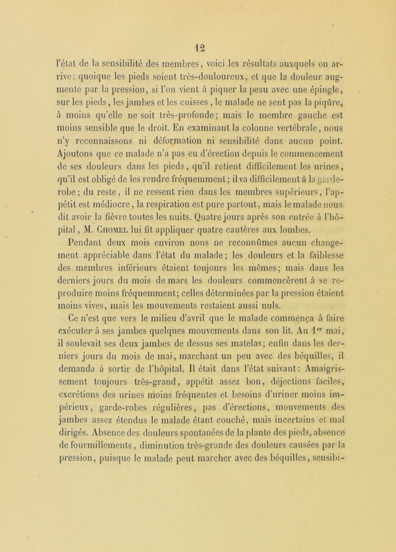 l’état de la sensibilité des membres, voici les résultats auxquels on ar- rive: quoique les pieds soient très-douloureux, et que la douleur aug- mente par la pression, si l’on vient à piquer la peau avec une épingle, sur les pieds, les jambes et les cuisses, le malade ne sent pas la piqûre, à moins qu’elle ne soit très-profonde; mais le membre gauche est moins sensible que le droit. En examinant la colonne vertébrale, nous n’y reconnaissons ni déformation ni sensibilité dans aucun point. Ajoutons que ce malade n’a pas eu d’érection depuis le commencement de ses douleurs dans les pieds, qu’il retient difficilement les urines, qu’il est obligé de les rendre fréquemment; il va difficilement à la garde- robe; du reste, il ne ressent rien dans les membres supérieurs, l’ap- pétit est médiocre, la respiration est pure partout, mais le malade nous dit avoir la fièvre toutes les nuits. Quatre jours après son entrée à l’hô- pital , M. Ciiomel lui fit appliquer quatre cautères aux lombes. Pendant deux mois environ nous ne reconnûmes aucun change- ment appréciable dans l’état du malade; les douleurs et la faiblesse des membres inférieurs étaient toujours les mêmes; mais dans les derniers jours du mois de mars les douleurs commencèrent à se re- produire moins fréquemment; celles déterminées par la pression étaient moins vives, mais les mouvements restaient aussi nuis. Ce n’est que vers le milieu d’avril que le malade commença à faire exécuter à ses jambes quelques mouvements dans son lit. Au 1er mai, il soulevait ses deux jambes de dessus ses matelas; enfin dans les der- niers jours du mois de mai, marchant un peu avec des béquilles, il demanda à sortir de l’hôpital. Il était dans l’état suivant : Amaigris- sement toujours très-grand, appétit assez bon, déjections faciles, excrétions des urines moins fréquentes et besoins d’uriner moins im- périeux, garde-robes régulières, pas d’érections, mouvements des jambes assez étendus le malade étant couché, mais incertains et mal dirigés. Absence des douleurs spontanées de la plante des pieds, absence de fourmillements, diminution très-grande des douleurs causées par la pression, puisque le malade peut marcher avec des béquilles, sensibi-