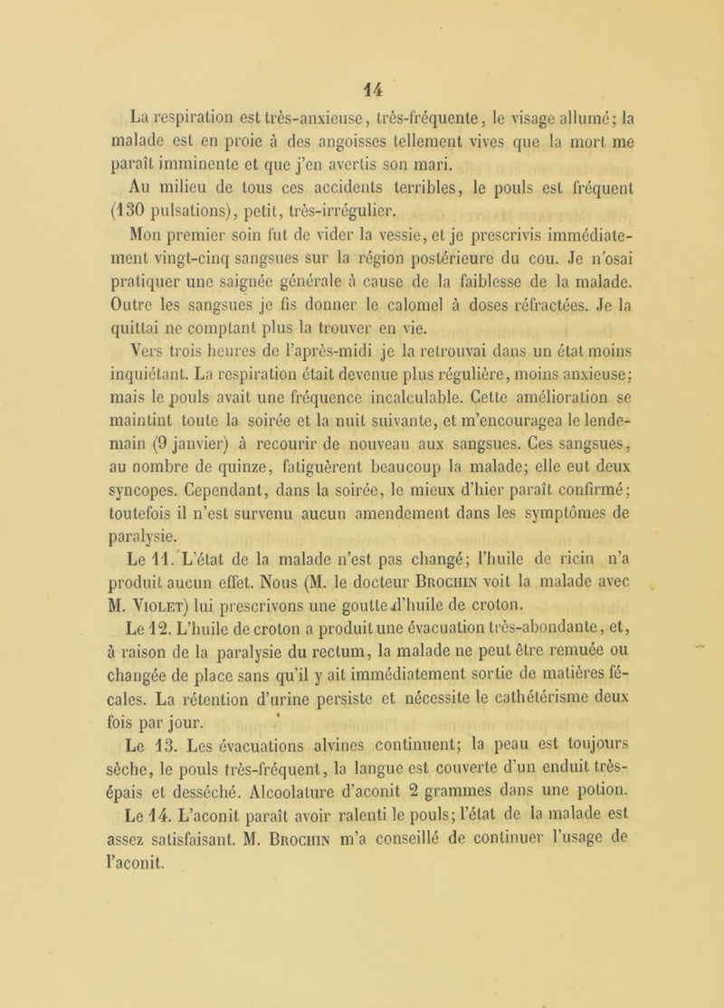 La respiration est très-anxieuse, très-fréquente, le visage allumé; la malade est en proie à des angoisses tellement vives que la mort me paraît imminente et que j’en avertis son mari. Au milieu de tous ces accidents terribles, le pouls est fréquent (130 pulsations), petit, très-irrégulier. Mon premier soin fut de vider la vessie, et je prescrivis immédiate- ment vingt-cinq sangsues sur la région postérieure du cou. Je n’osai pratiquer une saignée générale à cause de la faiblesse de la malade. Outre les sangsues je fis donner le calomel à doses réfractées. Je la quittai ne comptant plus la trouver en vie. Vers trois heures de l’après-midi je la retrouvai dans un état moins inquiétant. La respiration était devenue plus régulière, moins anxieuse: mais le pouls avait une fréquence incalculable. Cette amélioration se maintint toute la soirée et la nuit suivante, et m’encouragea le lende- main (9 janvier) à recourir de nouveau aux sangsues. Ces sangsues, au nombre de quinze, fatiguèrent beaucoup la malade; elle eut deux syncopes. Cependant, dans la soirée, le mieux d’hier paraît confirmé; toutefois il n’est survenu aucun amendement dans les symptômes de paralysie. Le 11. L’état de la malade n’est pas changé; l’huile de ricin n’a produit aucun effet. Nous (M. le docteur Brociiin voit la malade avec M. Violet) lui prescrivons une goutte xl’huile de croton. Le 12. L’huile de croton a produit une évacuation très-abondante, et, à raison de la paralysie du rectum, la malade ne peut être remuée ou changée de place sans qu’il y ait immédiatement sortie de matières fé- cales. La rétention d’urine persiste et nécessite le cathétérisme deux fois par jour. Le 13. Les évacuations alvines continuent; la peau est toujours sèche, le pouls très-fréquent, la langue est couverte d’un enduit très- épais et desséché. Alcoolature d’aconit 2 grammes dans une potion. Le 14. L’aconit paraît avoir ralenti le pouls; l’état de la malade est assez satisfaisant. M. Brociiin m’a conseillé de continuer l’usage de l’aconit.