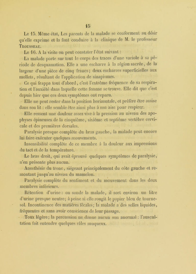 Le 15. Même état, Les parents de la malade se conforment au désir qu’elle exprime et la font conduire à la clinique de M. le professeur Trousseau. Le 16. A la visite on peut constater l’état suivant : La malade porte sur tout le corps des traces d’une variole à sa pé- riode de desquamation. Elle a une escharre à la région sacrée, de la largeur d’une pièce de cinq francs; deux escharres superficielles aux mollets, résultant de l’application de sinapismes. Ce qui frappa tout d’abord, c’est l'extrême fréquence de sa respira- tion et l’anxiété dans laquelle cette femme se-trouve. Elle dit que c’est depuis hier que ces deux symptômes ont reparu. Elle ne peut rester dans la position horizontale, et préfère être assise dans son lit : elle semble être ainsi plus à son aise pour respirer. Elle ressent une douleur assez vive à la pression au niveau des apo- physes épineuses de la cinquième, sixième et septième vertèbre cervi- cale et des premières dorsales. Paralysie presque complète du bras gauche, la malade peut encore lui faire exécuter quelques mouvements. Insensibilité complète de ce membre à la douleur aux impressions du tact et de la température. Le bras droit, qui avait éprouvé quelques symptômes de paralysie, n’en présente plus aucun. Anesthésie du tronc, siégeant principalement du côte gauche et re- montant jusqu’au niveau du mamelon. Paralysie complète du sentiment et du mouvement dans les deux membres inférieurs. Rétention d’urine: on sonde la malade, il sort environ un litre d’urine presque neutre; à peine si elle rougit le papier bleu de tourne- sol. Incontinence des matières fécales; la malade a des selles liquides, fréquentes et sans avoir conscience de leur passage. Toux légère; la percussion ne donne aucun son anormal : l'auscul- tation fait entendre quelques râles muqueux.