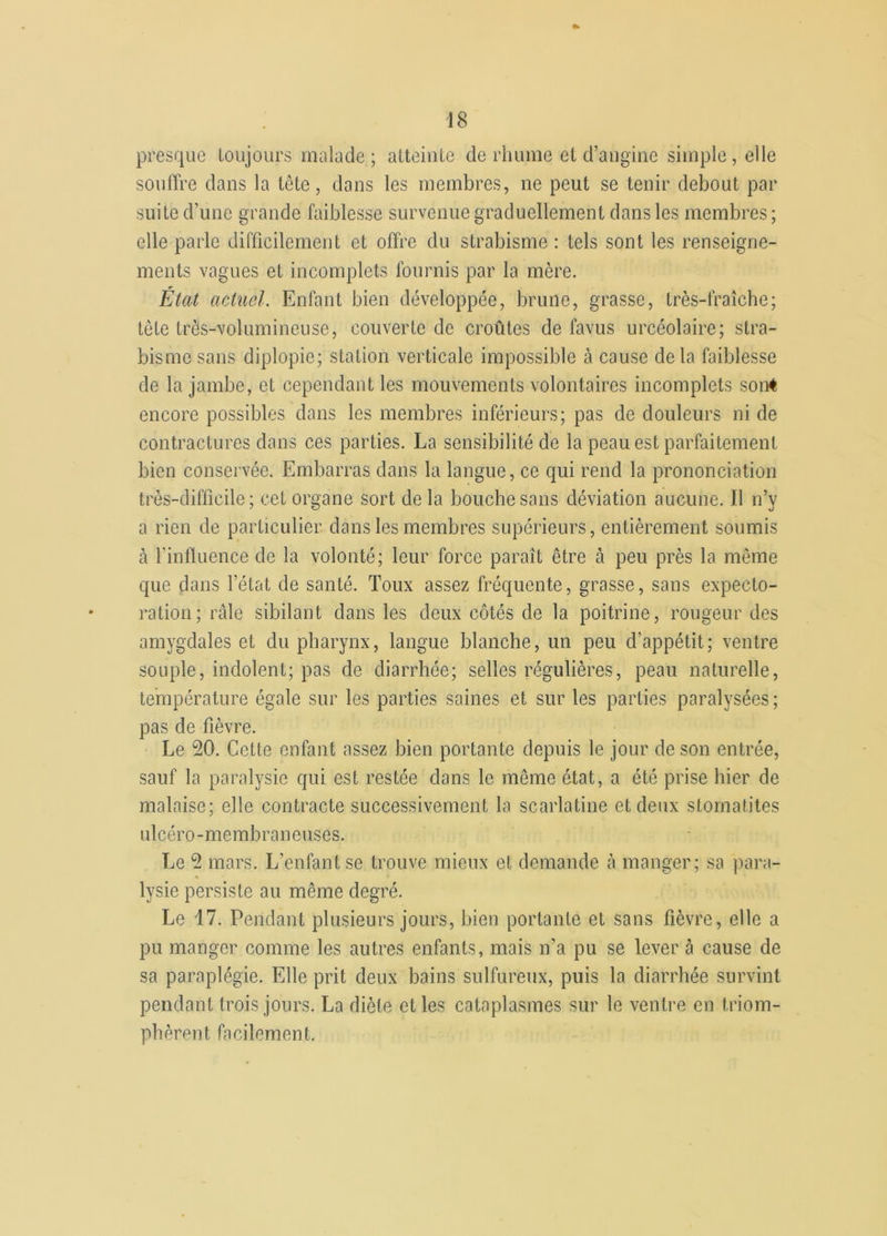 presque toujours malade ; atteinte de rhume et d’angine simple , elle souffre dans la tête, dans les membres, ne peut se tenir debout par suite d’une grande faiblesse survenue graduellement dans les membres ; elle parle difficilement et offre du strabisme : tels sont les renseigne- ments vagues et incomplets fournis par la mère. État actuel. Enfant bien développée, brune, grasse, très-fraîche; tète très-volumineuse, couverte de croûtes de favus urcéolaire; stra- bisme sans diplopie; station verticale impossible à cause delà faiblesse de la jambe, et cependant les mouvements volontaires incomplets son* encore possibles dans les membres inférieurs; pas de douleurs ni de contractures dans ces parties. La sensibilité de la peau est parfaitement bien conservée. Embarras dans la langue, ce qui rend la prononciation très-difficile; cet organe sort delà bouche sans déviation aucune. Il n’y a rien de particulier dans les membres supérieurs, entièrement soumis à l'influence de la volonté; leur force paraît être à peu près la même que dans l’état de santé. Toux assez fréquente, grasse, sans expecto- ration; râle sibilant dans les deux côtés de la poitrine, rougeur des amygdales et du pharynx, langue blanche, un peu d’appétit; ventre souple, indolent; pas de diarrhée; selles régulières, peau naturelle, température égale sur les parties saines et sur les parties paralysées ; pas de fièvre. Le 50. Cette enfant assez bien portante depuis le jour de son entrée, sauf la paralysie qui est restée dans le même état, a été prise hier de malaise; elle contracte successivement la scarlatine et deux stomatites ulcéro-membraneuses. Le 5 mars. L’enfant se trouve mieux et demande à manger; sa para- lysie persiste au même degré. Le 17. Pendant plusieurs jours, bien portante et sans fièvre, elle a pu manger comme les autres enfants, mais n’a pu se lever à cause de sa paraplégie. Elle prit deux bains sulfureux, puis la diarrhée survint pendant trois jours. La diète elles cataplasmes sur le ventre en triom- phèrent facilement.