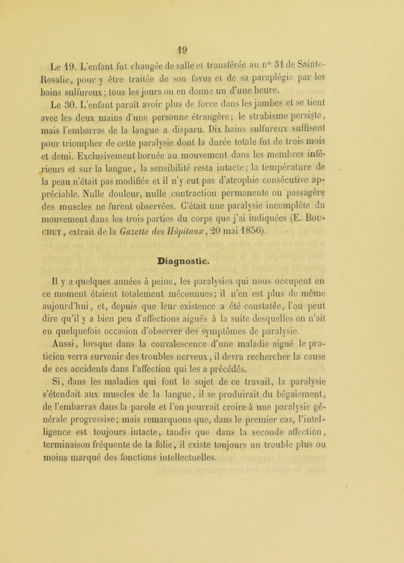 Le 19. L'enfant fut changée de salle et transférée au n° 31 de Sainte- Rosalie, pour y être traitée de son favus et de sa paraplégie par les- bains sulfureux; tous les jours on en donne un d’une heure. Le 30. L’enfant paraît avoir plus de force dans les jambes et se tient avec les deux mains d’une personne étrangère; le strabisme persiste, mais l'embarras de la langue a disparu. Dix bains sulfureux suffisent pour triompher de cette paralysie dont la durée totale lut de trois mois et demi. Exclusivement bornée au mouvement dans les membres infé- rieurs et sur la langue, la sensibilité resta intacte; la température de la peau n’était pas modifiée et il n’y eut pas d’atrophie consécutive ap- préciable. Nulle douleur, nulle contraction permanente ou passagère des muscles ne furent observées. C’était une paralysie incomplète du mouvement dans les trois parties du corps que j’ai indiquées (E. Bou- c.iiut , extrait de la Gazette des Hôpitaux, 20 mai 1856). Diagnostic. 11 y a quelques années à peine, les paralysies qui nous occupent en ce moment étaient totalement méconnues; il n’en est plus de même aujourd’hui, et, depuis que leur existence a été constatée, l'on peut dire qu’il y a bien peu d’affections aiguës à la suite desquelles on n’oit eu quelquefois occasion d’observer des symptômes de paralysie. Aussi, lorsque dans la convalescence d’une maladie aigue le pra- ticien verra survenir des troubles nerveux, il devra rechercher la cause de ces accidents dans l’affection qui les a précédés. Si, dans les maladies qui font le sujet de ce travail, la paralysie s’étendait aux muscles de la langue, il se produirait du bégaiement, de l'embarras dans la parole et l’on pourrait croire à une paralysie gé- nérale progressive; mais remarquons que, dans le premier cas, l’intel- ligence est toujours intacte, tandis que dans la seconde affection, terminaison fréquente de la folie, il existe toujours un trouble plus ou moins marqué des fonctions intellectuelles.