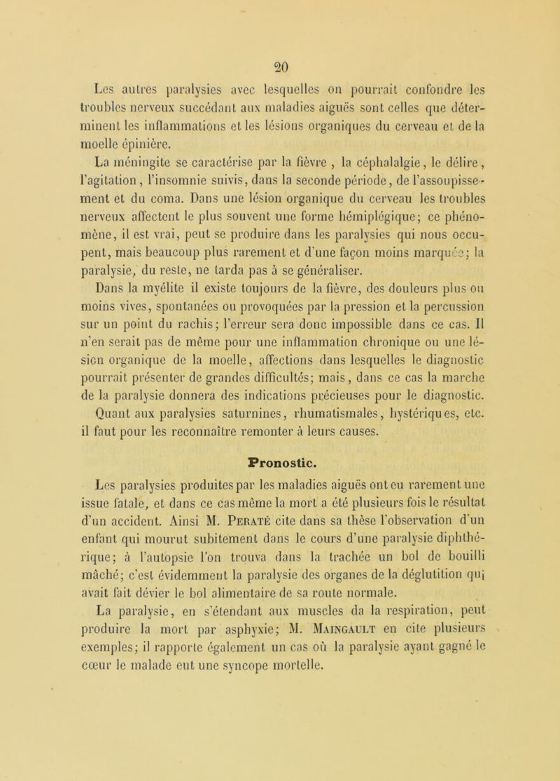 Les autres paralysies avec lesquelles on pourrait confondre les troubles nerveux succédant aux maladies aiguës sont celles que déter- minent les inflammations et les lésions organiques du cerveau et de la moelle épinière. La méningite se caractérise par la fièvre , la céphalalgie, le délire, l’agitation, l’insomnie suivis, dans la seconde période, de l’assoupisse- ment et du coma. Dans une lésion organique du cerveau les troubles nerveux affectent le plus souvent une forme hémiplégique; ce phéno- mène, il est vrai, peut se produire dans les paralysies qui nous occu- pent, mais beaucoup plus rarement et d’une façon moins marquée; la paralysie, du reste, ne tarda pas à se généraliser. Dans la myélite il existe toujours de la fièvre, des douleurs plus ou moins vives, spontanées ou provoquées par la pression et la percussion sur un point du rachis; l’erreur sera donc impossible dans ce cas. Il n’en serait pas de même pour une inflammation chronique ou une lé- sion organique de la moelle, affections dans lesquelles le diagnostic pourrait présenter de grandes difficultés; mais, dans ce cas la marche de la paralysie donnera des indications précieuses pour le diagnostic. Quant aux paralysies saturnines, rhumatismales, hystériques, etc. il faut pour les reconnaître remonter à leurs causes. Pronostic. Les paralysies produites par les maladies aiguës onteu rarement une issue fatale, et dans ce cas môme la mort a été plusieurs fois le résultat d’un accident. Ainsi M. Peraté cite dans sa thèse l’observation d’un enfant qui mourut subitement dans le cours d’une paralysie diphthé- rique; à l’autopsie l’on trouva dans la trachée un bol de bouilli mâché; c’est évidemment la paralysie des organes de la déglutition quj avait fait dévier le bol alimentaire de sa route normale. La paralysie, en s’étendant aux muscles da la respiration, peut produire la mort par asphyxie; M. Maingault en cite plusieurs exemples; il rapporte également un cas où la paralysie ayant gagné le cœur le malade eut une syncope mortelle.