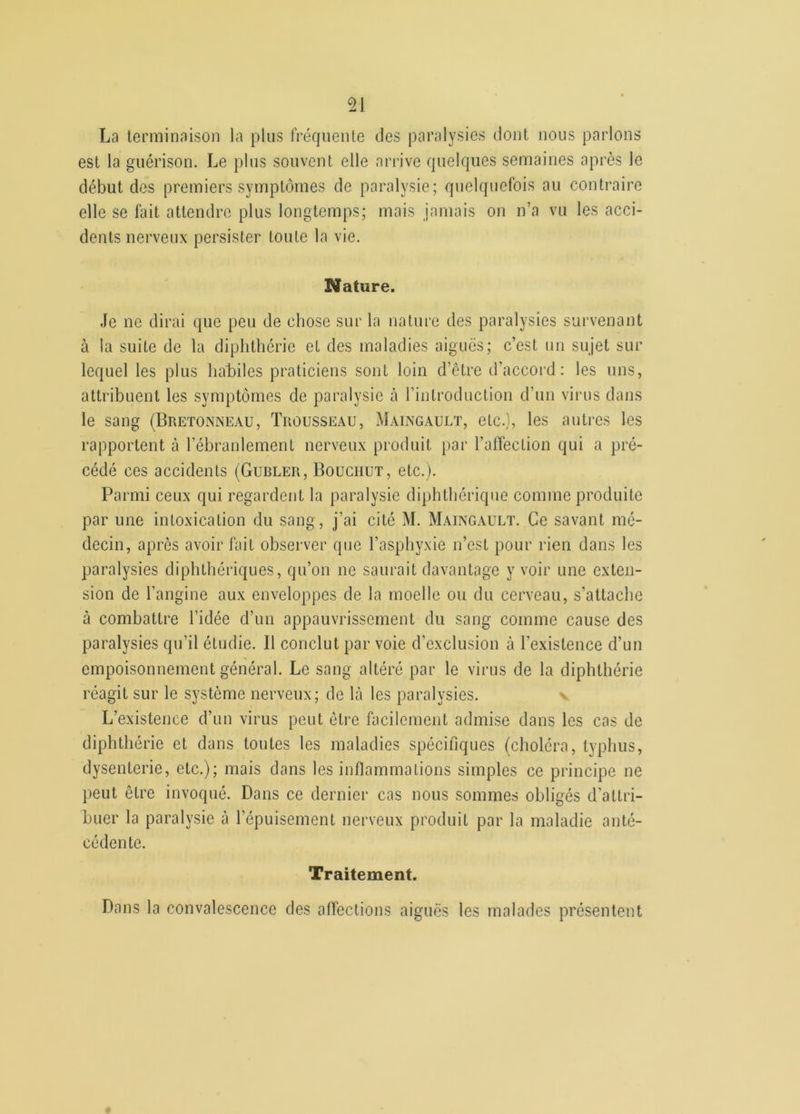 La terminaison la plus fréquente des paralysies dont nous parlons est la guérison. Le plus souvent elle arrive quelques semaines après le début des premiers symptômes de paralysie; quelquefois au contraire elle se fait attendre plus longtemps; mais jamais on n’a vu les acci- dents nerveux persister toute la vie. Nature. Je ne dirai que peu de chose sur la nature des paralysies survenant à la suite de la diphthérie et des maladies aiguës; c’est un sujet sur lequel les plus habiles praticiens sont loin d’être d’accord: les uns, attribuent les symptômes de paralysie à l’introduction d’un virus dans le sang (Bretonneau, Trousseau, Maingault, etc.), les autres les rapportent à l’ébranlement nerveux produit par l'affection qui a pré- cédé ces accidents (Gubler, Bouchut, etc.). Parmi ceux qui regardent la paralysie diphthérique comme produite par une intoxication du sang, j’ai cité M. Maingault. Ce savant mé- decin, après avoir fait observer que l’asphyxie n’est pour rien dans les paralysies diphthériques, qu’on ne saurait davantage y voir une exten- sion de l’angine aux enveloppes de la moelle ou du cerveau, s’attache à combattre l’idée d’un appauvrissement du sang comme cause des paralysies qu’il étudie. Il conclut par voie d’exclusion à l'existence d’un empoisonnement général. Le sang altéré par le virus de la diphthérie réagit sur le système nerveux; de là les paralysies. L’existence d’un virus peut être facilement admise dans les cas de diphthérie et dans toutes les maladies spécifiques (choléra, typhus, dysenterie, etc.); mais dans les inflammations simples ce principe ne peut être invoqué. Dans ce dernier cas nous sommes obligés d'attri- buer la paralysie à l’épuisement nerveux produit par la maladie anté- cédente. Traitement. Dans la convalescence des affections aiguës les malades présentent