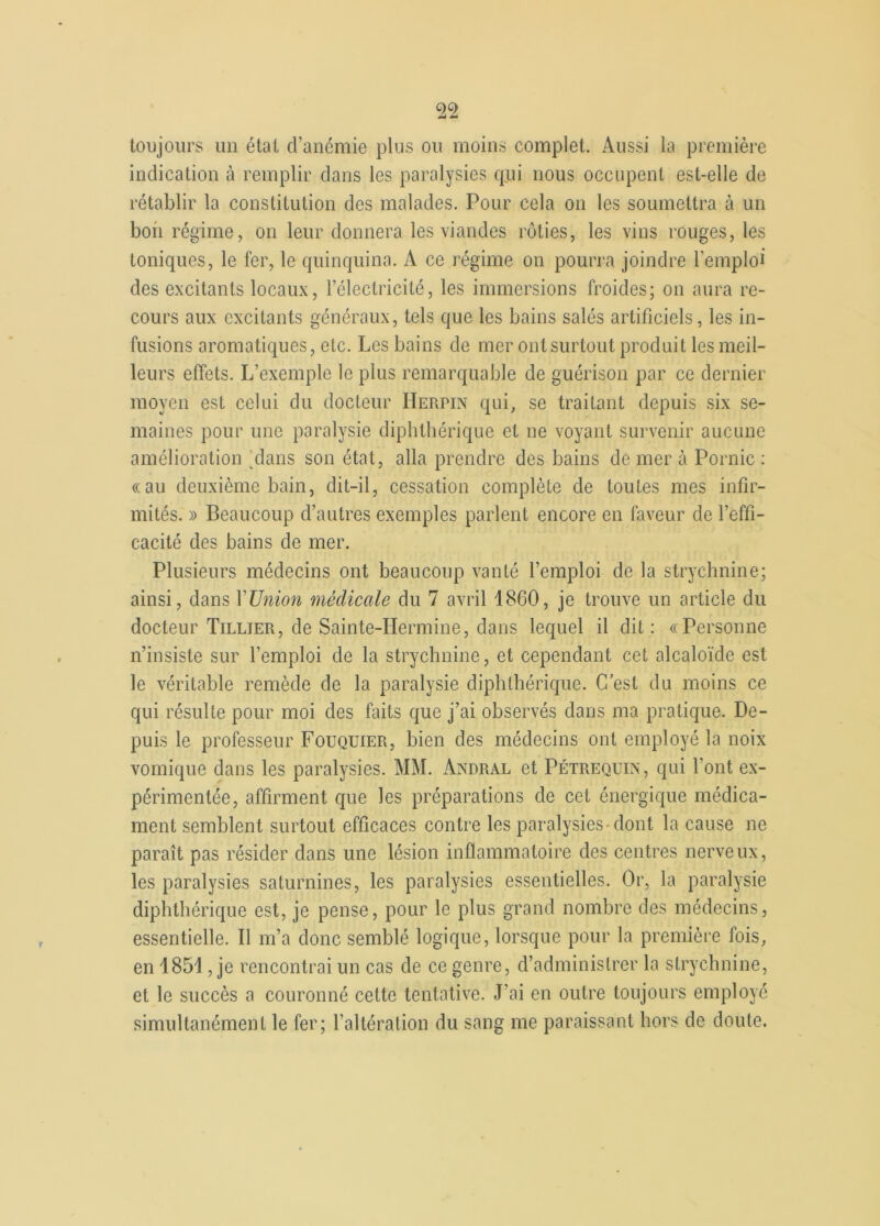 toujours un étal d’anémie plus ou moins complet. Aussi la première indication à remplir dans les paralysies qui nous occupent est-elle de rétablir la constitution dos malades. Pour cela on les soumettra à un bon régime, on leur donnera les viandes rôties, les vins rouges, les toniques, le fer, le quinquina. À ce régime on pourra joindre l'emploi des excitants locaux, l’électricité, les immersions froides; on aura re- cours aux excitants généraux, tels que les bains salés artificiels, les in- fusions aromatiques, etc. Les bains de mer ontsurlout produit les meil- leurs effets. L’exemple le plus remarquable de guérison par ce dernier moyen est celui du docteur Herpin qui, se traitant depuis six se- maines pour une paralysie diphthérique et ne voyant survenir aucune amélioration Mans son état, alla prendre des bains de mer à Pornic : «au deuxième bain, dit-il, cessation complète de toutes mes infir- mités. » Beaucoup d’autres exemples parlent encore en faveur de l’effi- cacité des bains de mer. Plusieurs médecins ont beaucoup vanté l’emploi de la strychnine; ainsi, dans Y Union médicale du 7 avril 1860, je trouve un article du docteur Tillïer, de Sainte-Hermine, dans lequel il dit: «Personne n’insiste sur l’emploi de la strychnine, et cependant cet alcaloïde est le véritable remède de la paralysie diphthérique. G est du moins ce qui résulte pour moi des faits que j’ai observés dans ma pratique. De- puis le professeur Fouquier, bien des médecins ont employé la noix vomique dans les paralysies. MM. Andral et Pétrequin, qui font ex- périmentée, affirment que les préparations de cet énergique médica- ment semblent surtout efficaces contre les paralysies dont la cause ne paraît pas résider dans une lésion inflammatoire des centres nerveux, les paralysies saturnines, les paralysies essentielles. Or, la paralysie diphthérique est, je pense, pour le plus grand nombre des médecins, essentielle. Il m’a donc semblé logique, lorsque pour la première fois, en 1851, je rencontrai un cas de ce genre, d’administrer la strychnine, et le succès a couronné cette tentative. J’ai en outre toujours employé simultanément le fer; l’altération du sang me paraissant hors de doute.