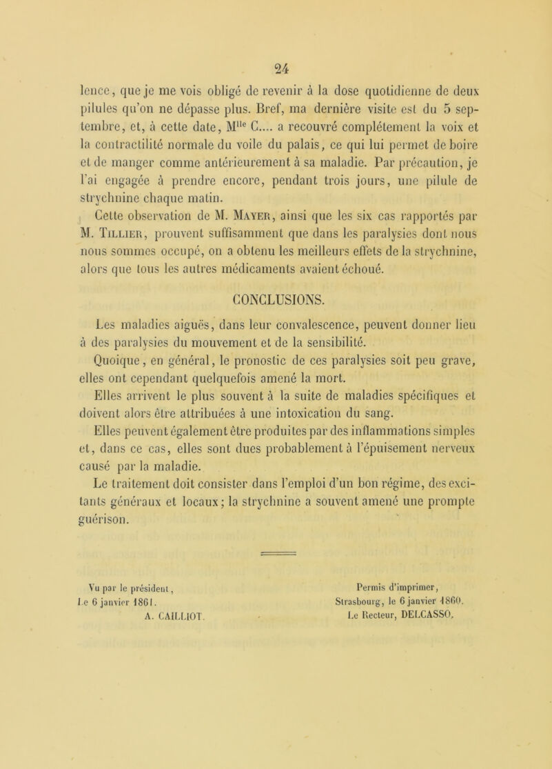Icnce, que je me vois obligé de revenir à la close quotidienne de deux pilules qu’on ne dépasse plus. Bref, ma dernière visite est du 5 sep- tembre, et, à cette date, Mlle G.... a recouvré complètement la voix et la contractilité normale du voile du palais, ce qui lui permet de boire et de manger comme antérieurement à sa maladie. Par précaution, je l’ai engagée à prendre encore, pendant trois jours, une pilule de strychnine chaque matin. Cette observation de M. Mayer, ainsi que les six cas rapportés par M. Tillier, prouvent suffisamment que dans les paralysies dont nous nous sommes occupé, on a obtenu les meilleurs effets de la strychnine, alors que tous les autres médicaments avaient échoué. CONCLUSIONS. Les maladies aiguës, dans leur convalescence, peuvent donner lieu à des paralysies du mouvement et de la sensibilité. Quoique, en général, le pronostic de ces paralysies soit peu grave, elles ont cependant quelquefois amené la mort. Elles arrivent le plus souvent à la suite de maladies spécifiques et doivent alors être attribuées à une intoxication du sang. Elles peuvent également être produites par des inflammations simples et, dans ce cas, elles sont dues probablement à l’épuisement nerveux causé par la maladie. Le traitement doit consister dans l’emploi d’un bon régime, désexci- tants généraux et locaux; la strychnine a souvent amené une prompte guérison. Vu par le président, l e 6 janvier 1861. A. CAILUOT. Permis d’imprimer, Strasbourg, le 6 janvier 1860. Le Recteur, DELCASSO,