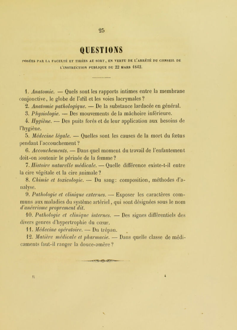 ‘25 QUESTIONS POSÉES PAR LA FACULTÉ ET TIRÉES AU SORT, EN VERTU DE L’ARRÊTÉ DU CONSEIL DE l’instruction publique du 22 mars 4842. 4. Anatomie. — Quels sont les rapports intimes entre la membrane conjonctive, le globe de l’oeil et les voies lacrymales? 2. Anatomie 'pathologique. — De la substance lardacée en général. 3. Physiologie. — Des mouvements de la mâchoire inférieure. 4. Hygiène. — Des puits forés et de leur application aux besoins de l’hygiène. 5. Médecine légale. — Quelles sont les causes de la mort du fœtus pendant l’accouchement? 6. Accouchements. — Dans quel moment du travail de l’enfantement doit-on soutenir le périnée de la femme? 7. Histoire naturelle médicale. — Quelle différence exisle-t-il entre la cire végétale et la cire animale ? 8. Chimie et toxicologie. — Du sang: composition, méthodes d’a- nalyse. 9. Pathologie et clinique externes. — Exposer les caractères com- muns aux maladies du système artériel, qui sont désignées sous le nom d’anévrisme proprement dit. 40. Pathologie et clinique internes. — Des signes différentiels des divers genres d’hypertrophie du cœur. 44. Médecine opératoire. — Du trépan. 42. Matière médicale et pharmacie. — Dans quelle classe de médi- caments faut-il ranger la douce-amère?