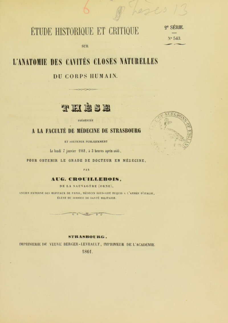 ‘ ^ ÉTUDE HISTORIQUE ET CRITIQUE SUR 2® SÉRIE. 543. L’AMTOMIE DES CAVITÉS CLOSES VATllRELLES DU COUPS IIUMAIiN. PRÉSENTÉK A LA FACULTÉ DE MÉDECINE DE STRASBOURG ET SOUTENUE PUBLIQUEMENT Le luudi 7 janvier IStil, à 3 heures après midi, POUR OBTENIR LE GRADE DE DOCTEUR EN MÉDECINE, PAR AUG. €R0UII^I>EB01S, DE LA SAÜVAGÈRE (ORNE), ANCIEN EXTERNE DES HOPITAUX DE PARIS, JIÉDECIN SOUS-AIDE REQUIS A l'aRMÊE d’iTALIE, ELEVE DU SERVICE DE SANTÉ: MILITAIRE. «TKASHOI KC;; . IMPRIMKRIK DF, VEUVL’ BERGER-LEVRAU/r, IMl’RIMEl’R DE I.’ACADEMIE 1861.