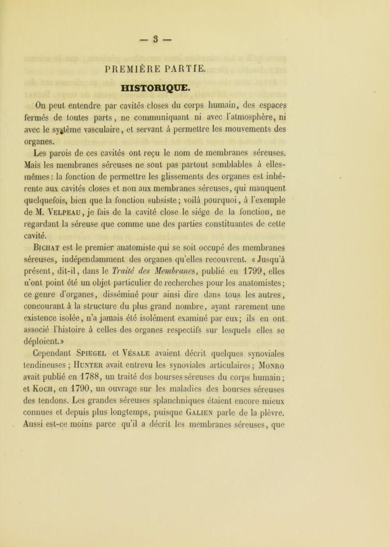 PREMIÈRE PARTIE. HISTORIQUE. On peut entendre par cavités closes du corps humain, des espaces fermés de toutes parts, ne communiquant ni avec l’atmosphère, ni avec le système vasculaire, et servant à permettre les mouvements des organes. Les parois de ces cavités ont reçu le nom de membranes séreuses. Mais les membranes séreuses ne sont pas partout semblables à elles- mêmes : la fonction de permettre les glissements des organes est inhé- rente aux cavités closes et non aux membranes séreuses, qui manquent quelquefois, bien que la fonction subsiste ; voilà pourquoi, à l’exemple de M. Velpeau, je fais de la cavité close le siège de la fonction, ne regardant la séreuse que comme une des parties constituantes de cette cavité. Richat est le premier anatomiste qui se soit occupé des membranes séreuses, indépendamment des organes qu’elles recouvrent. «Jusqu’à présent, dit-il, dans le Traité des Membranes, publié en 1799, elles n’ont point été un objet particulier de recherches pour les anatomistes; ce genre d’organes, disséminé pour ainsi dire dans tous les autres, concourant à la structure du plus grand nombre, ayant rarement une existence isolée, n’a jamais été isolément examiné par eux; ils en ont associé l’histoire à celles des organes respectifs sur lesquels elles se déploient.» Cependant Spiegel et Vésale avaient décrit quelques synoviales tendineuses ; Hunter avait entrevu les synoviales articulaires; Monro avait publié en J788, un traité des bourses séreuses du corps humain; et Koch, en 1790, un ouvrage sur les maladies des bourses séreuses des tendons. Les grandes séreuses splanchniques étaient encore mieux connues et depuis plus longtemps, puisque Galien parle de la plèvre. Aussi est-ce moins parce qu’il a décrit les membranes séreuses, que