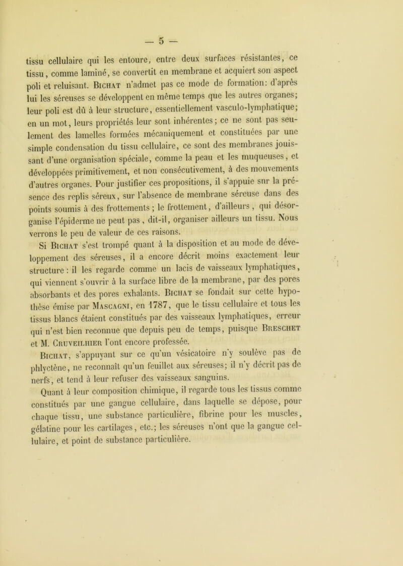 tissu, comme laminé, se convertit en membrane et acquiert son aspect poli et reluisant. Bichat n’admet pas ce mode de formation: d’après lui les séreuses se développent en même temps que les autres organes, leur poli est dû à leur structure, essentiellement vasculo-lymphatique; en un mot, leurs propriétés leur sont inhérentes ; ce ne sont pas seu- lement des lamelles formées mécaniquement et constituées par une simple condensation du tissu cellulaire, ce sont des membianes jouis- sant d’une organisation spéciale, comme la peau et les muqueuses, et développées primitivement, et non consécutivement, à des mouvements d’autres organes. Pour justifier ces propositions, il s'appuie sur la pré- sence des replis séreux, sur 1 absence de membrane séieuse dans des points soumis à des frottements ; le frottement, dailleins , qui désoi- ganise l’épiderme ne peut pas , dit-il, organiser ailleurs un tissu. Nous verrons le peu de valeur de ces raisons. Si Bichat s’est trompé quant à la disposition et au mode de déve- loppement des séreuses, il a encore décrit moins exactement leur structure : il les regarde comme un lacis de vaisseaux lymphatiques, qui viennent s'ouvrir à la surface libre de la membrane, par des pores absorbants et des pores exhalants. Bichat se fondait sur cette hypo- thèse émise par Mascagni, en 1787, que le tissu cellulaire et tous les tissus blancs étaient constitués par des vaisseaux lymphatiques, erreur qui n’est bien reconnue que depuis peu de temps, puisque Breschet et M. Cruveilhier l’ont encore professée. Bichat, s’appuyant sur ce qu’un vésicatoire n'y soulève pas de phlyctène, ne reconnaît qu’un feuillet aux séreuses; il n’y décrit pas de nerfs, et tend h leur refuser des vaisseaux sanguins. Quant à leur composition chimique, il regarde tous les tissus comme constitués par une gangue cellulaire, dans laquelle se dépose, pour chaque tissu, une substance particulière, fibrine pour les muscles, gélatine pour les cartilages, etc.; les séreuses n’ont que la gangue cel- lulaire, et point de substance particulière.