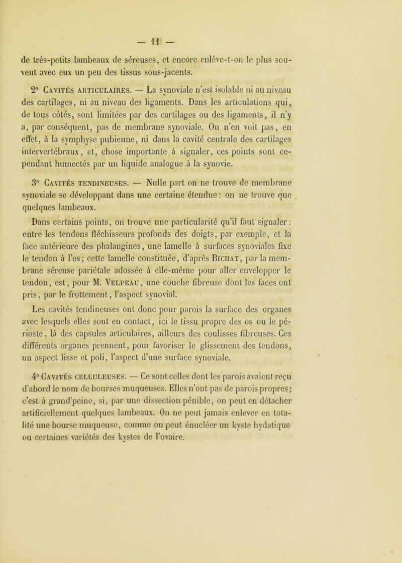 - M de très-petits lambeaux de séreuses, et encore enlève-t-on le plus sou- vent avec eux un peu des tissus sous-jacents. 2° Cavités articulaires. — La synoviale n’est isolable ni au niveau des cartilages, ni au niveau des ligaments. Dans les articulations qui, de tous côtés, sont limitées par des cartilages ou des ligaments, il n’y a, par conséquent, pas de membrane synoviale. On n’en voit pas, en effet, à la symphyse pubienne, ni dans la cavité centrale des cartilages intervertébraux, et, chose importante à signaler, ces points sont ce- pendant humectés par un liquide analogue à la synovie. 3 Cavités tendineuses. — Nulle part on ne trouve de membrane synoviale se développant dans une certaine étendue : on ne trouve que quelques lambeaux. Dans certains points, on trouve une particularité qu’il faut signaler: entre les tendons fléchisseurs profonds des doigts, par exemple, et la face antérieure des phalangines, une lamelle à surfaces synoviales fixe le tendon à l’os; cette lamelle constituée, d’après Biciiat, parla mem- brane séreuse pariétale adossée à elle-même pour aller envelopper le tendon, est, pour M. Velpeau, une couche fibreuse dont les faces ont pris, par le frottement, l’aspect synovial. Les cavités tendineuses ont donc pour parois la surface des organes avec lesquels elles sont en contact, ici le tissu propre des os ou le pé- rioste, là des capsules articulaires, ailleurs des coulisses fibreuses. Ces différents organes prennent, pour lavoriscr le glissemeni des tendons, un aspect lisse et poli, l’aspect d’une surface synoviale. 4® Cavités celluleuses. — Ce sont celles dont les parois avaient reçu d’abord le nom de bourses muqueuses. Elles n’ont pas de parois propres; c’est à grand’peine, si, par une dissection pénible, on peut en détacher artificiellement quelques lambeaux. On ne peut jamais enlever en tota- lité une bourse muqueuse, comme on peut énucléer un kyste hydatique ou certaines variétés des kystes de l’ovaire.