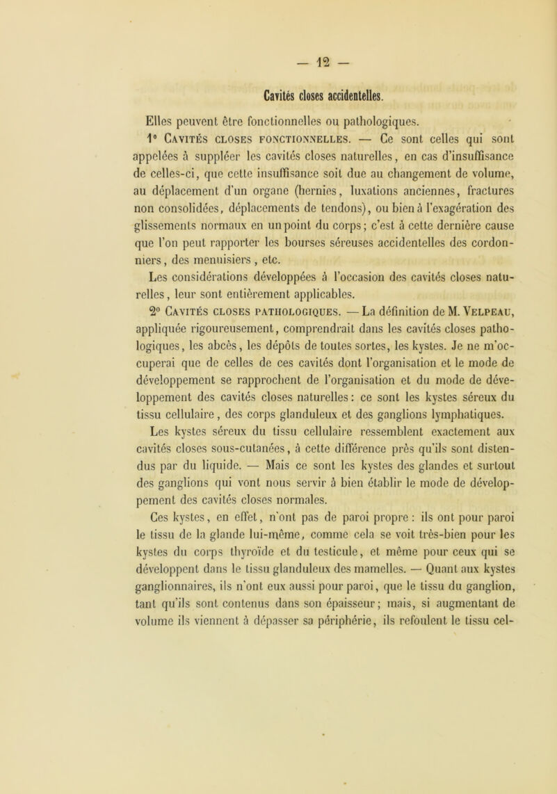 Cavités closes accidentelles. Elles peuvent être fonctionnelles ou pathologiques. V Cavités closes fonctionnelles. — Ce sont celles qui sont appelées à suppléer les cavités closes naturelles, en cas d’insuffisance de celles-ci, que cette insuffisance soit due au changement de volume, au déplacement d’un organe (hernies, luxations anciennes, fractures non consolidées, déplacements de tendons), ou bien à l’exagération des glissements normaux en un point du corps; c’est à cette dernière cause que l’on peut rapporter les bourses séreuses accidentelles des cordon- niers , des menuisiers , etc. Les considérations développées à l’occasion des cavités closes natu- relles , leur sont entièrement applicables. Cavités closes pathologiques. — La définition de M. Velpeau, appliquée rigoureusement, comprendrait dans les cavités closes patho- logiques, les abcès, les dépôts de toutes sortes, les kystes. Je ne m’oc- cuperai que de celles de ces cavités dont l’organisation et le mode de développement se rapprochent de l’organisation et du mode de déve- loppement des cavités closes naturelles : ce sont les kystes séreux du tissu cellulaire, des corps glanduleux et des ganglions lymphatiques. Les kystes séreux du tissu cellulaire ressemblent exactement aux cavités closes sous-cutanées, à cette différence près qu’ils sont disten- dus par du liquide. — Mais ce sont les kystes des glandes et surtout des ganglions qui vont nous servir à bien établir le mode de dévelop- pement des cavités closes normales. Ces kystes, en effet, n'ont pas de paroi propre : ils ont pour paroi le tissu de la glande lui-même, comme cela se voit très-bien pour les kystes du corps thyroïde et du testicule, et même pour ceux qui se développent dans le tissu glanduleux des mamelles. — Quant aux kystes ganglionnaires, ils n’ont eux aussi pour paroi, que le tissu du ganglion, tant qu’ils sont contenus dans son épaisseur; mais, si augmentant de volume ils viennent à dépasser sa périphérie, ils refoulent le tissu cel-