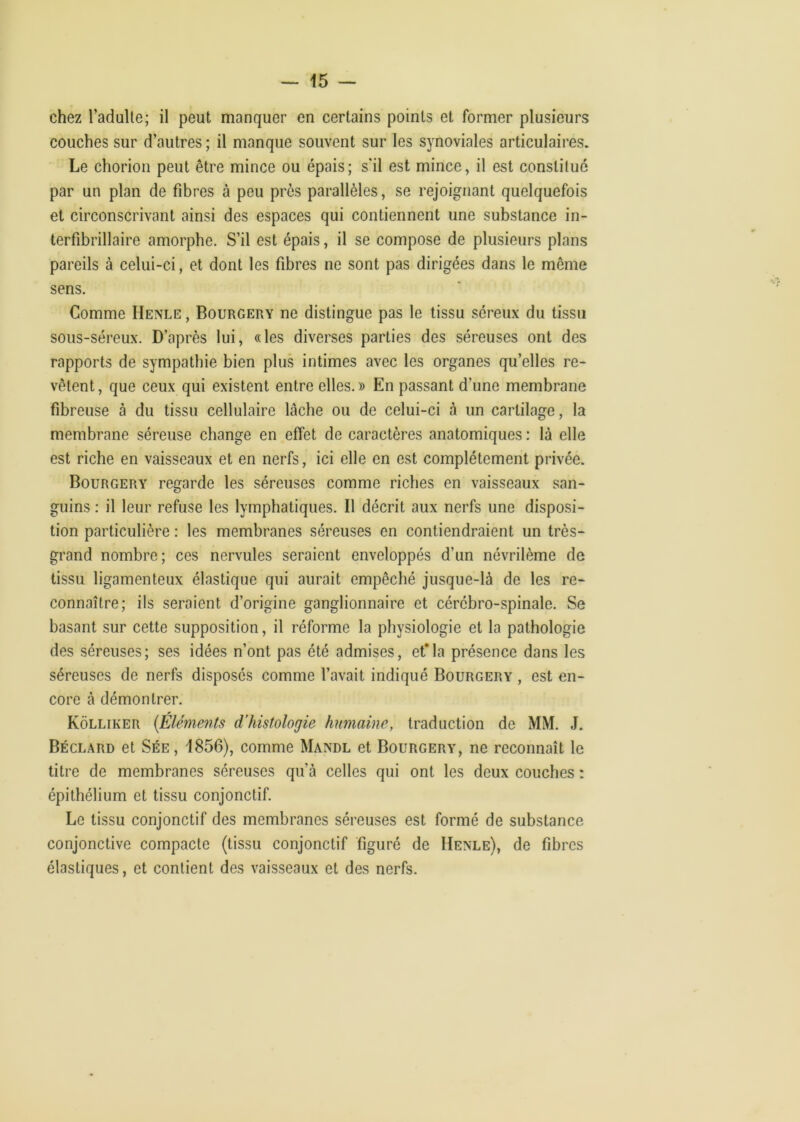 chez l’adulte; il peut manquer en certains points et former plusieurs couches sur d’autres ; il manque souvent sur les synoviales articulaii’es. Le chorion peut être mince ou épais; s'il est mince, il est constitué par un plan de fibres à peu près parallèles, se rejoignant quelquefois et circonscrivant ainsi des espaces qui contiennent une substance in- terfibrillaire amorphe. S’il est épais, il se compose de plusieurs plans pareils à celui-ci, et dont les fibres ne sont pas dirigées dans le même sens. Comme Henle , Bourgery ne distingue pas le tissu séreux du tissu sous-séreux. D’après lui, «les diverses parties des séreuses ont des rapports de sympathie bien plus intimes avec les organes qu’elles re- vêtent, que ceux qui existent entre elles.» En passant d’une membrane fibreuse à du tissu cellulaire lâche ou de celui-ci à un cartilage, la membrane séreuse change en effet de caractères anatomiques : là elle est riche en vaisseaux et en nerfs, ici elle en est complètement privée. Bourgery regarde les séreuses comme riches en vaisseaux san- guins : il leur refuse les lymphatiques. Il décrit aux nerfs une disposi- tion particulière : les membranes séreuses en contiendraient un très- grand nombre; ces nervules seraient enveloppés d’un névrilème de tissu ligamenteux élastique qui aurait empêché jusque-là de les re- connaître; ils seraient d’origine ganglionnaire et cérébro-spinale. Se basant sur cette supposition, il réforme la physiologie et la pathologie des séreuses; ses idées n’ont pas été admises, et*la présence dans les séreuses de nerfs disposés comme l’avait indiqué Bourgery , est en- core à démontrer. Kôlliker {Éléments d'histologie humaine, traduction de MM. J. Béclard et Sée, 1856), comme Mande et Bourgery, ne reconnaît le titre de membranes séreuses qu’à celles qui ont les deux couches : épithélium et tissu conjonctif. Le tissu conjonctif des membranes séreuses est formé de substance conjonctive compacte (tissu conjonctif figuré de Henle), de fibres élastiques, et contient des vaisseaux et des nerfs.