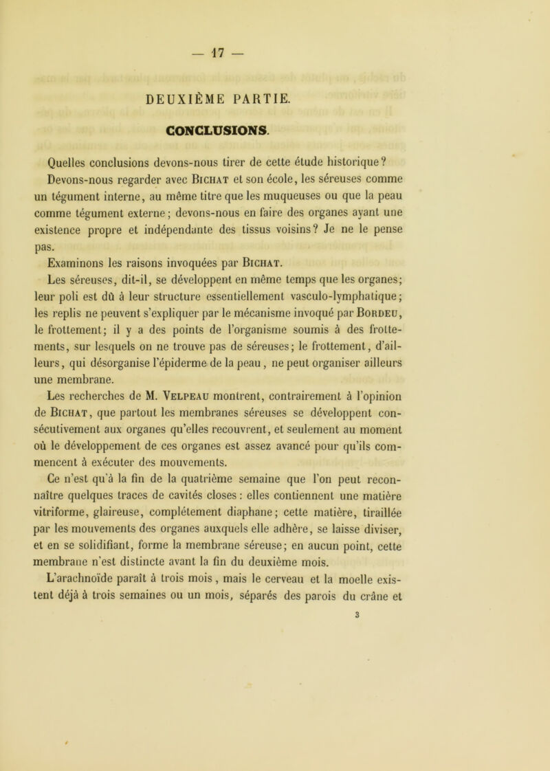 — il — DEUXIÈME PARTIE. CONCLUSIONS. Quelles conclusions devons-nous tirer de cette étude historique? Devons-nous regarder avec Bichat et son école, les séreuses comme un tégument interne, au même titre que les muqueuses ou que la peau comme tégument externe ; devons-nous en faire des organes ayant une existence propre et indépendante des tissus voisins? Je ne le pense pas. Examinons les raisons invoquées par Bichat. Les séreuses, dit-il, se développent en même temps que les organes; leur poli est dû à leur structure essentiellement vasculo-lymphatique ; les replis ne peuvent s’expliquer par le mécanisme invoqué par Bordeü, le frottement; il y a des points de l’organisme soumis à des frotte- ments, sur lesquels on ne trouve pas de séreuses; le frottement, d’ail- leurs, qui désorganise l’épiderme de la peau, ne peut organiser ailleurs une membrane. Les recherches de M. Velpeau montrent, contrairement à l’opinion de Bichat, que partout les membranes séreuses se développent con- sécutivement aux organes qu’elles recouvrent, et seulement au moment où le développement de ces organes est assez avancé pour qu’ils com- mencent à exécuter des mouvements. Ce n’est qu’à la fin de la quatrième semaine que l’on peut recon- naître quelques traces de cavités closes : elles contiennent une matière vitriforme, glaireuse, complètement diaphane; cette matière, tiraillée par les mouvements des organes auxquels elle adhère, se laisse diviser, et en se solidifiant, forme la membrane séreuse; en aucun point, cette membrane n’est distincte avant la fin du deuxième mois. L’arachnoïde paraît à trois mois, mais le cerveau et la moelle exis- tent déjà à trois semaines ou un mois, séparés des parois du crâne et 3