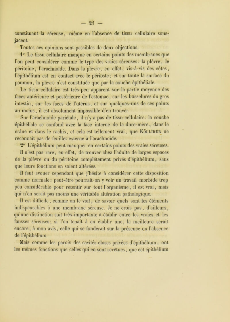 constituant la séreuse, même en l’absence de tissu cellulaire sous- jacent. Toutes ces opinions sont passibles de deux objections. 1® Le tissu cellulaire manque en certains points des membranes que l’on peut considérer comme le type des vraies séreuses: la plèvre, le péritoine, l’arachnoïde. Dans la plèvre, en effet, vis-à-vis des côtes, l’épithélium est en contact avec le périoste; et sur toute la surface du poumon, la plèvre n’est constituée que par la couche épithéliale. Le tissu cellulaire est très-peu apparent sur la partie moyenne des faces antérieure et postérieure de l’estomac, sur les bosselures du gros intestin, sur les faces de Tutérus, et sur quelques-uns de ces points au moins, il est absolument impossible d’en ti'ouver. Sur l’arachnoïde pariétale, il n'y a pas de tissu cellulaire: la couche épithéliale se confond avec la face interne de la dure-mère, dans le crâne et dans le rachis, et cela est tellement vrai, que Kôlliker ne reconnaît pas de feuillet externe à l’arachnoïde. 2® L’épithélium peut manquer en certains points des vraies séreuses. Il n’est pas rare, en effet, de trouver chez l’adulte de larges espaces de la plèvre ou du péritoine complètement privés d’épithélium, sans que leurs fonctions en soient altérées. Il faut avouer cependant que j’hésite à considérer cette disposition comme normale: peut-être pourrait-on y voir un travail morbide trop peu considérable pour retentir sur tout l’organisme, il est vrai, mais qui n’en serait pas moins une véritable altération pathologique. Il est difficile, comme on le voit, de savoir quels sont les éléments indispensables à une membrane séreuse. Je ne crois pas, d’ailleurs, qu’une distinction soit très-importante à établir entre les vraies et les fausses séreuses; si l’on tenait à en établir une, la meilleure serait encore, à mon avis, celle qui se fonderait sur la présence ou l’absence de l’épithélium. Mais comme les parois des cavités closes privées d'épithélium, ont les mêmes fonctions que celles qui en sont revêtues, que cet épithélium