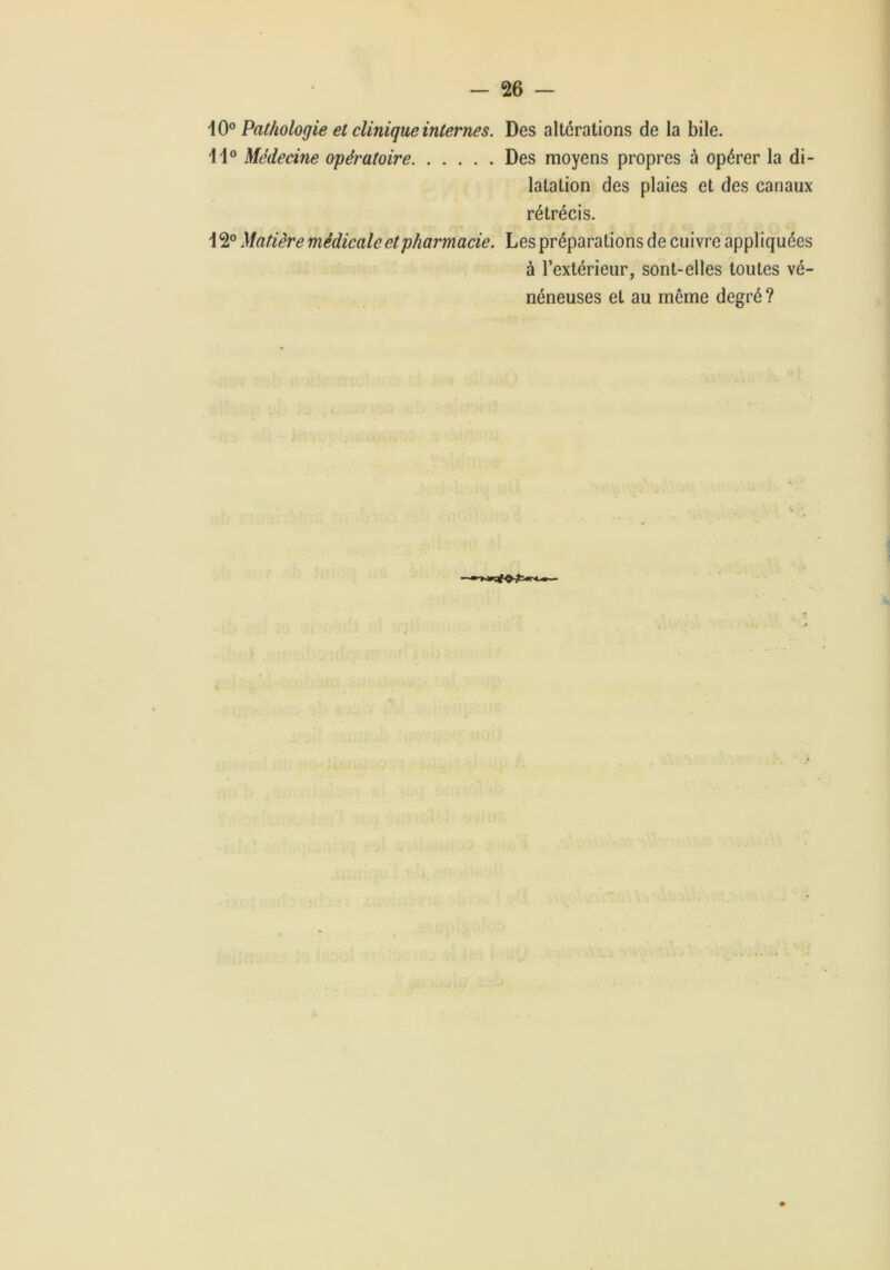 Pathologie et clinique internes. Des altérations de la bile. Médecine opératoire Des moyens propres à opérer la di- latation des plaies et des canaux rétrécis. 12® Matière médicale et pharmacie. Les préparations de cuivre appliquées à l’extérieur, sont-elles toutes vé- néneuses et au môme degré ?